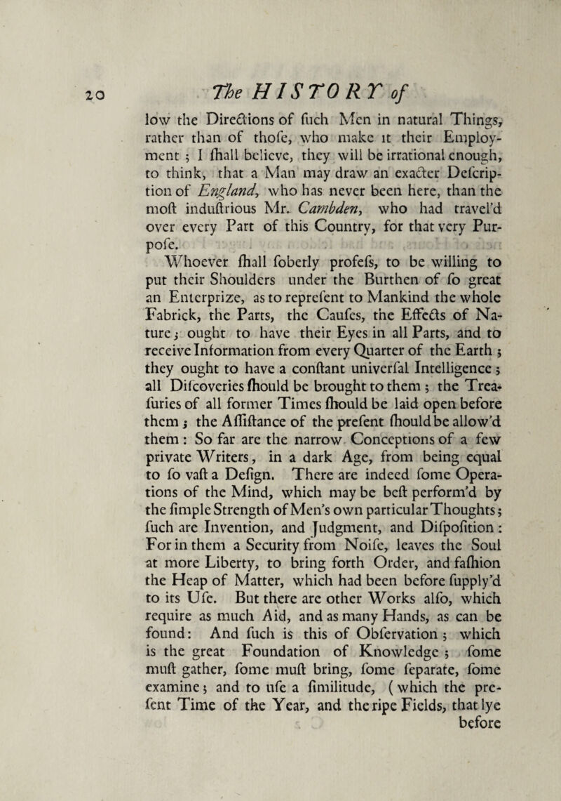 low the Dire&ions of fuch Men in natural Things, rather than of thofe, who make it their Employ¬ ment 5 I fhall believe, they will be irrational enough, to think, that a Man may draw an exader Defcrip- tionof England, who has never been here, than the mod induftrious Mr. Cambden, who had travel’d over every Part of this Country, for that very Pur- pofe. Whoever {hall foberly profefs, to be willing to put their Shoulders under the Burthen of fo great an Enterprizc, as to reprefent to Mankind the whole Fabrick, the Parts, the Caufes, the Effc&s of Na¬ ture i ought to have their Eyes in all Parts, and to receive Information from every Quarter of the Earth 5 they ought to have a conftant univerfal Intelligence ; all Difcoveries fhould be brought to them ; the Trea- furies of all former Times fhould be laid open before them} the Afliftance of the prefent fhould be allow’d them : So far are the narrow Conceptions of a few private Writers, in a dark Age, from being equal to fo vaft a Defign. There are indeed fome Opera¬ tions of the Mind, which may be beft perform’d by the Ample Strength of Men’s own particular Thoughts; fuch are Invention, and Judgment, and Difpolition: For in them a Security from Noife, leaves the Soul at more Liberty, to bring forth Order, and fafhion the Heap of Matter, which had been before fupply’d to its Ufe. But there are other Works alfo, which require as much Aid, and as many Hands, as can be found: And fuch is this of Obfervation ; which is the great Foundation of Knowledge ; fome muft gather, fome muft bring, fome feparate, fome examine; and to ufe a fimilitude, (which the pre¬ fent Time of the Year, and the ripe Fields, that lye before