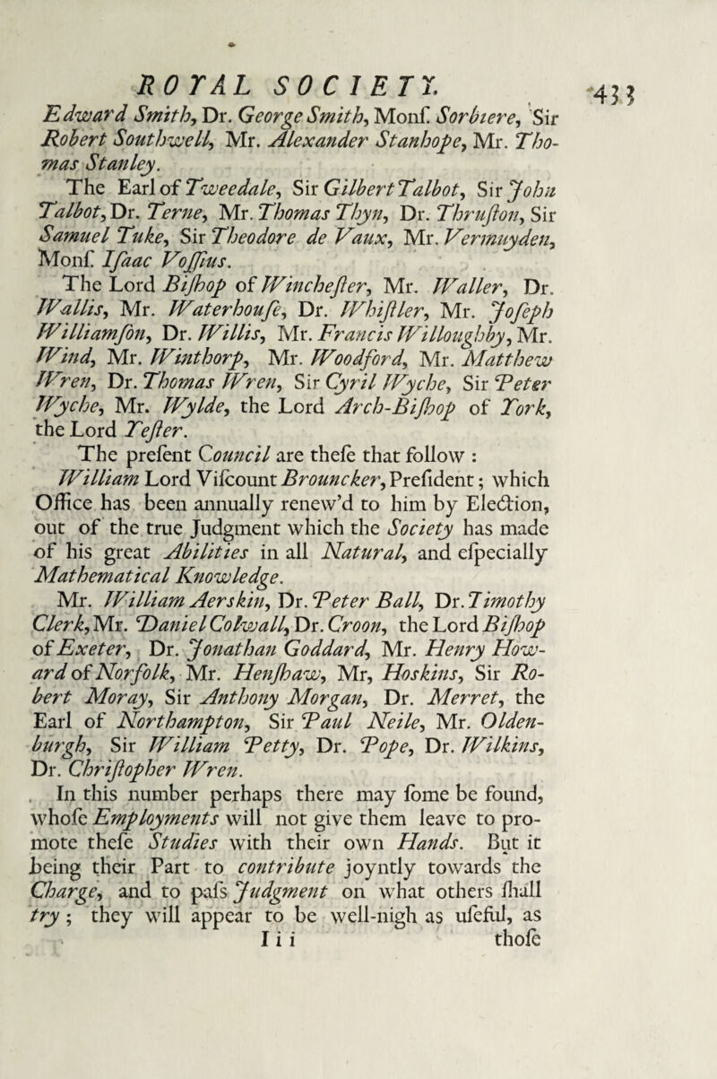 Edward Smith, Dr. George Smith) Monf Sorbiere, Sir Robert Southwell, Mr. Alexander Stanhope, Mr. Tho¬ mas Stanley. The Earl of Twee dale. Sir GilbertTalbot, Sir John Talbot, Dr. Terne, Mr. Thomas Thyn, Dr. Thruflon, Sir Samuel Tuke, Sir Theodore de Vaux, Mr. Vermuyden, Monf VoJJlus. The Lord Bijhop of Winchefler, Mr. Waller, Dr. Wallis, Mr. Waterhoufe, Dr. Whifller, Mr. Jofeph Williamfon, Dr. Willis, Mr. Francis Willoughby) Mr. Wind) Mr. Winthorp) Mr. Woodford) Mr. Matthew WreU) Dr. Thomas WreU) Sir Qyr/7 Wyche, Sir Beter Wyche, Mr. Wylde, the Lord Arch-Bijhop of the Lord Tefter. The prelent Council are thele that follow : William Lord Vilcounti?r0&/2C^T,Prelident; which Office has been annually renew’d to him by Election, out of the true Judgment which the Society has made of his great Abilities in all Natural) and elpecially Mathematical Knowledge. Mr. William Aerskhi) Y)s. Beter Ball) Dr. 7imothy Clerk) Mr. Bdaniel Colwally Dr. Croon) the Lord Bijhop of Exeter) Dr. Jonathan Goddard) Mr. Henry How¬ ard of Norfolk) Kir. HenJhaW) Mr, Hoskins, Sir Ro¬ bert Morayy Sir Anthony Morgan, Dr. Merret, the Earl of Northampton) Sir Raul Neile, Mr. Olden- burgh) Sir William Betty y Dr. Bopey Dr. Wilkins, Dr. Chr if op her Wren. In this number perhaps there may fome be found, whofe Employments will not give them leave to pro¬ mote thefe Studies with their own Hands. But it * Being their Part to contribute joyntly towards the Chargey and to pals Judgment on what others lhall try; they will appear to be well-nigh as ufellil, as I i i thole