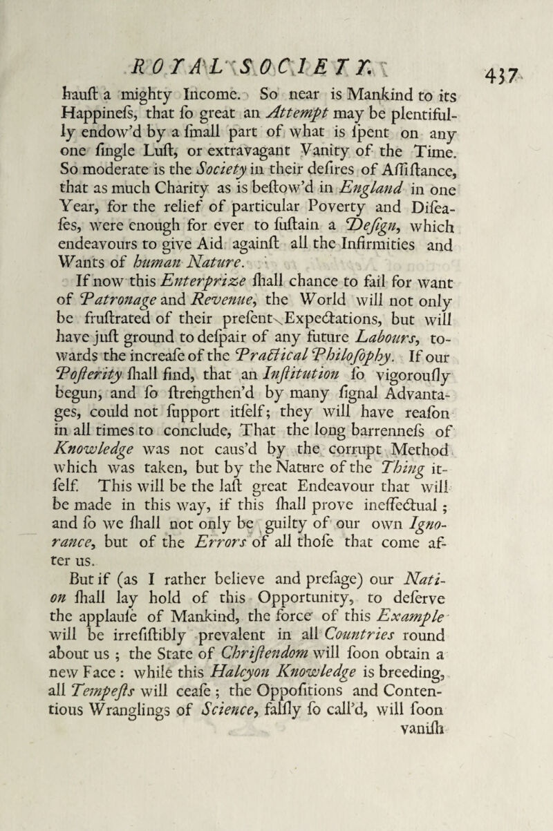 haufl a mighty Income. So near is Mankind to its Happinefs, that fo great an Attempt may be plentiful¬ ly endow’d by a finall part of what is ipent on any one fingle Lull, or extravagant Vanity of the Time. So moderate is the Society in their defires of A/Tifiance, that as much Charity as is bellow’d in England in one Year, for the relief of particular Poverty and Difea- fes, were enough for ever to fuflain a Hefign, which endeavours to give Aid againfl all the Infirmities and Wants of human Nature. If now this Enterprise fhall chance to fail for want of Eatronage and Revenue, the World will not only be fruflrated of their prefent\ Expectations, but will have juft ground to defpair of any future Labourj*, to¬ wards the increafe of the Er attic al Rhilofophy. If our Roflerity fhall find, that an Injiitution fo vigoroufly begun, and fo flrengthen’d by many fignal Advanta¬ ges, could not fiipport itfelf; they will have reafon in all times to conclude, That the long barrennefs of Knowledge was not caus’d by the corrupt Method which was taken, but by the Nature of the Thing it¬ felf This will be the laft great Endeavour that will be made in this way, if this fhall prove ineffectual ; and fo we fhall not only be guilty of our own Igno¬ rance, but of the Errors of all thole that come af¬ ter us. But if (as I rather believe and prefage) our Nati¬ on fhall lay hold of this Opportunity, to deferve the applaufe of Mankind, the force' of this Example will be irrefiflibly prevalent in all Countries round about us ; the State of Chrijiendom will loon obtain a new Face : while this Halcyon Knowledge is breeding, all Tempefts will ceafe ; the Oppofitions and Conten¬ tious Wranglings of Science, fallly fo call’d, will foon vaniili