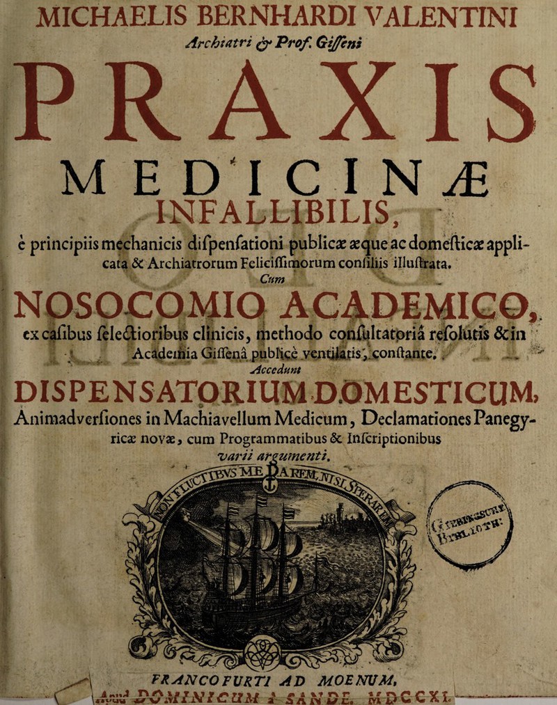 FR ANCO FURTI AD MOENUM, A 4*1'UU nrt ** w MINI CUM l 4 i ItPif ^ a n u c. t r rx /** v rvi M V- V* A, MICHAELIS BERNHARDI VALENTINI Archtatri g* Profl Gtj/cni INj£ INFALLIBILIS, e principiis mechanicis difpenfationi publicae «que ac domefticae appli- cata & Archiatrorum Feliciffimorum coniiliis illuftrata. Cum NOSOCOMIO ACADEMICO, excafibus feleilioribus clinicis, methodo confqltatoria relblutis &in Academia Giifena publice ventilatis',,conflante,. Accedunt Animadverfiones in Machiavellum Medicum, Declamationes Panegy- ricae novae, cum Programmatibus & Infcriptionibus varii