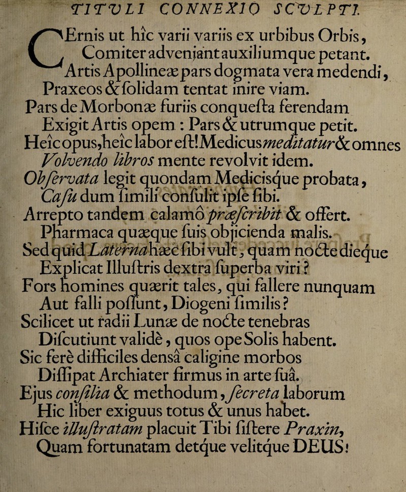 TITVL1 CONNEXIO SC^VLPTI. CErnis ut hic varii variis ex urbibus Orbis, Com iter adveniant auxiliumque petant. Artis Apollineaepars dogmata vera medendi, Praxeos&folidam tentat inire viam. Pars deMorbonae furiis conquefta ferendam Exigit Artis opem : Pars & utrum que petit. Heic opus,heic labor eftIMedicusmeditaturae omnes Volvendo libros mente revolvit idem. Obfervata legit quondam Medicisque probata, Caju dum fimili confulit ipfe fibi. Arrepto tandem calamopreeferibit & offert. Pharmaca quaeque fuis objicienda malis. Sed quid Laternah&C fibi vult, quam nodfe dieque Explicat Illuftris dextra fuperba viri ? Fors homines quaerit tales, qui fallere nunquam Aut falli poliunt, Diogeni fimilis? Scilicet ut radii Lunae de no die tenebras Difcutiunt valide, quos ope Solis habent. Sic fere difficiles densa caligine morbos Diffipat Archiater firmus in arte fua. Ejus confilia & methodum, fecreta laborum Hic liber exiguus totus & unus habet. Hifce iUuflratam placuit Tibi fiftere Praxin, Quam fortunatam detque velitque DEUS i