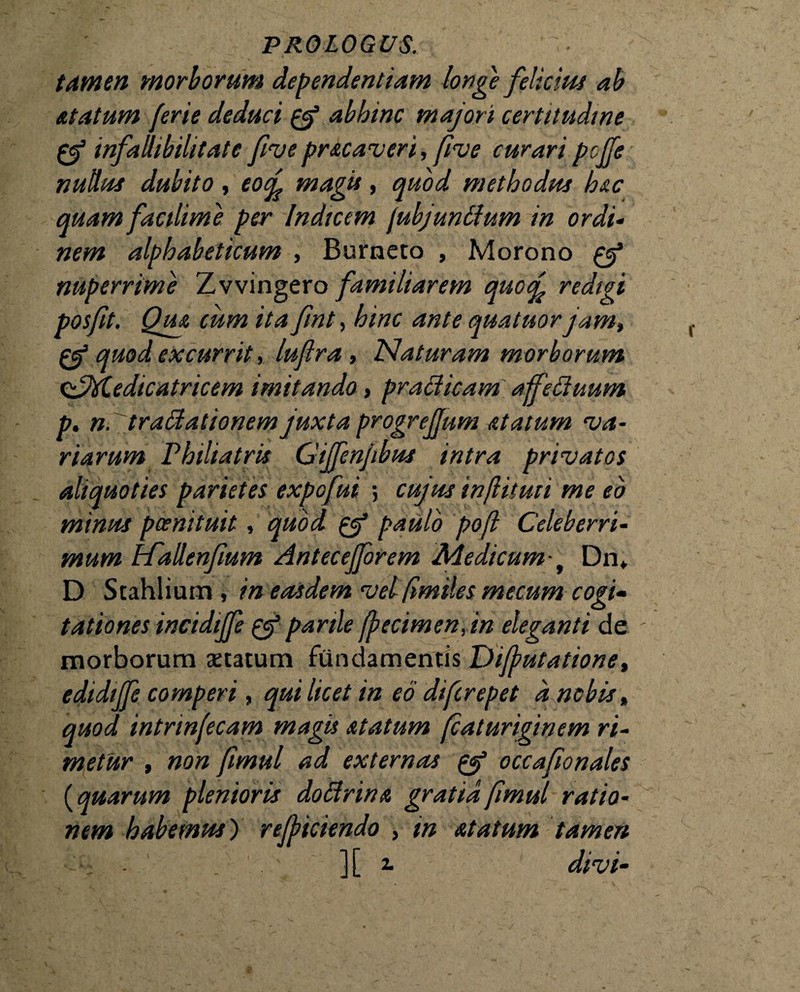 tamen morborum dependentiam longe felicius ab &tatum ferie deduci 0* abhinc majori certitudine infalhbilitatc ftve prscaveri, five curaripcffe nullus dubito, eocf magis, quod methodus huc quam facilime per Indicem jubjuntium in ordi¬ nem alphabeticum , Burneto , Morono 0* nuperrime Zvvingero familiarem quocf redigi posfit. Qm cum ita fint, hinc ante quatuor jam, 0* quod excurritluflra , Naturam morborum &M.edicatricem imitando, praei icam affetiuum p. n.tratiationem juxta progrejjum statum va¬ riarum Philiatris Gijfenjibus intra privatos aliquoties parietes expofui ; cujus inflituti me eo minus pcenituit, quod 0* paulo pofl Celeberri¬ mum HTallenjlum Antecejforem Medicum-t Dn* D Stahlium , in easdem vel(imiles mecum cogi¬ tationes incidijfe 0* parile (petimen, in eleganti de - morborum statum fundamentis I)ifputatione, edidijje comperi, qui licet in eo diferepet a nobis, quod intrinfecam magis statum (caturiginem ri¬ metur , non fimul ad externas & occafionales (quarum plenioris dotirins gratia fimul ratio¬ nem habemus') refficiendo , in statum tamen