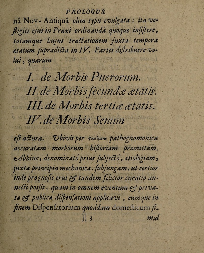 na Nov- Antiqua olim typus evulgata : ita ve- fiigiis ejus inPraxi ordinanda quoque infijieret totam que hujus traffiationem juxta tempora atatum fupradicia in IV. Partes dijlrtbuere vo¬ lui , quarum I. de Morbis Puerorum. II de AlorbiS' fecundae Itatis. III. de AIorbis terti ce ce tatis. IV. de AI orbis Senum ' -* eft aUura. Ubivis per <PoUV0[AiV# pathognomonica accuratam morborum htjioriam pramittam, oyLbhinc, denominato prius fubjecio, &tiologiam 3 juxta principia mechanica, fubjungam, ut certior inde projnofis erui & tandem felicior curatio an* necit posfit, quam in omnem eventum & priva¬ ta & publica dijjenfationi applicavi , eumque in finem Difpenfatorium quoddam domeilicum fu