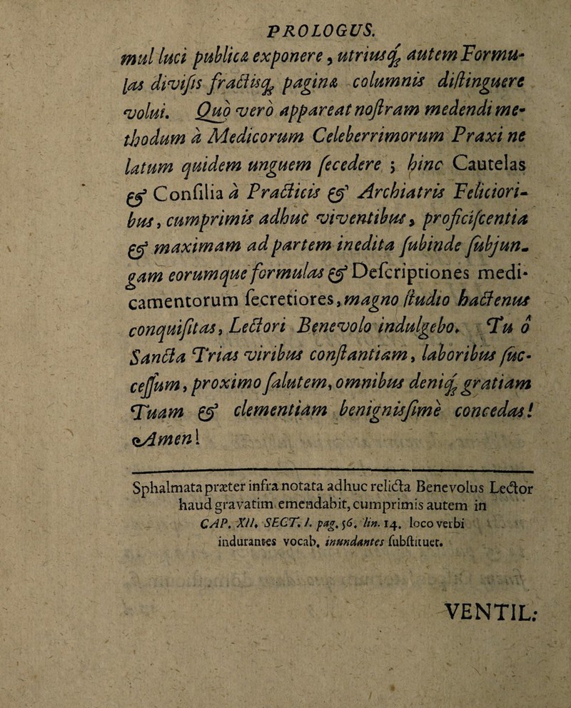 ffiul luci publica exponere, utriusiy nutem Formu¬ las divifis frattucfc pagina columnis diflinguere volui. Quo vero appareat nofiram medendi me¬ thodum a Medicorum Celeberrimorum Praxi ne latum quidem unguem fecedere ; hinc Cautelas ej1 Confrlia d Pradicis & Archiatris Feliciori¬ bus , cumprimis adhuc viventibus, projicifcentia maximam ad partem inedita fubinde fubjun. gam eorumque formulas £$ Defcriptiones medi¬ camentorum fecretiores, magno (iudio hatfenus conquifitas, Leflori Benevolo indulgebo. Fu o Sancta Trias viribus conftantiam, laboribus fuc- celfum, proximo falutem, omnibus denic^ gratiam Tuam & clementiam benignis fime concedas l (tAmen\ Sphalmata praeter infra notata adhuc relida Benevolus Ledor haudgravatim emendabit, cumprimis autem in CAP. XIh SECT, /. pagt$6, lin. 14. locoveibi induranres vocab. inundantes fubftauet. VENTIL;