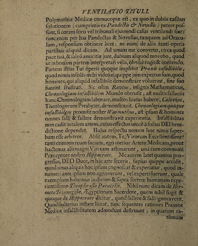 Polymathiae Medicae cornucopiae eft, ex quo in dubiis cafibus folutionem (cumprimis ex Pande Bis & Novellis ) petere pol- funt, fi coram foro vel tribunali ejusmodi cafus ventilandi liat r tunc enim per has Pande&as & Novellas, tanquam ad Oracu¬ lum , refponfum obtinere licet; ne nunc de aliis tanti operis partibus aliquid dicam. Ad unum me converto, circa quod pace tua,& falvo amicitiae jure, dubium aliquod movebo, quod iit in bonam partem interpretari velis, obnixe rogo & contendo. Partem iftius Tui operis quoque implebit Praxis infallibilis > quodnimis infoles mihi videtm\quippe jam expertus fum,quod homines, qui aliquid infallibile demonftrare voluerint, fine fuo fuerint fruftrati. Sic olim Ravius, infignis Mathematicus, Cbranalogiam infallibilem Mundo obtrufit; aft multis fallaciis hanc Chronologiam laborare, multos hiatus habere, Calovim, Theologorum Presbyter, demonftravit. Chronologiam quoque infallibiUm promifitnoftcr Wasmuthus, aft ipfum & homines omnes falli & fallere demonftravit experientia. Infallibilitas non cadit in talem artem, cujus effedtus unice a folius DEI bene¬ dictione dependet. Hujus refpcdtu nomen hoc nimis fuper- bum efle arbitror. Abfit autem, Te,jVirorum Excellentiflime! tanti criminis reum faciam, ego metior Artem Medicam,prout vhadtenus alii magni Viri eam arftimarunt, una cum communi Praeceptore noflto Hippocrate, Me autem latet quantos pro- greffus,DEO Duce, in hac arte feceris ; fepius quippe accidit, quod unus aliquis hoc ipfum cognofcat & experiatur, quod in¬ numeri ante ipfum non agnoverunt, vel expertifuerunt, quale exemplum habemus in divino & fupra fortem humanam expe¬ rienti (limo fheophraflo paracelfo. Nihilnunc dicam deHer- meteTrismegijh, /Egyptiorum Sacerdote , quem nihil fugit & quoque de Hippoci*ate dicitur, quod fallere & falli ignoraverit, Quodfiulterius infhre liceat, tunc lequentes rationes Praxeos Mcdlcx infallibilitatem admodum deftruunt; in quarum ra¬ tionum