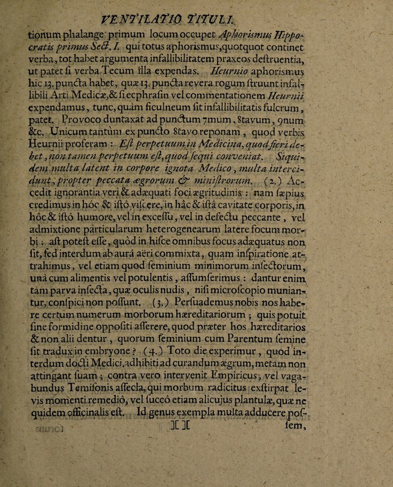 tionum phalange primum locum occupet Apkorknws Hippo¬ cratis primm SeS. /. qui totus aphorismus,quotquot continet verba, tot habet argumenta infallibilitatem praxeos deftruentia, ut pateti! verba Tecum illa expendas. Heuruio aphorismus hic 13. punda habet, que 13. punda revera rogum ftruunt infal¬ libili Arti Medice,& fiecphrafin vel commentationem Heurnii expendamus, tunc, quam ficulneum fit infallibilitatis fulcrum, patet. Provoco duntaxat ad pundum 7mum, Stavum, 9num &c. Unicum tantum ex pundo Stavo reponam , quod verbis Heurnii proferam : Efl perpetuum in Medicina, quodfieri de- bet, non tamen perpetuum ejl, quod /equi conveniat. Si qui- dem multa latent in corpore ignota, Medico, multa interci» duut, propter peccata aegrorum & minifirormn. (2.) Ac¬ cedit ignorantia veri & adaequati foci aegritudinis : nam fiepius credimus in hoc & ifto vifcere, in hac & ifta cavitate corporis, in hoc & ifto humore, vel in excelfu, vel in defedu peccante , vel admixtione particularum heterogenearum latere focum mor¬ bi ; aft poteft efle, quod in hifce omnibus focus adaquatus non fit, fed interdum ab aura aeri commixta, quam infpiratione at» trahimus, vel etiam quod feminium minimorum infedorum, una cum alimentis vel potulentis, aflumferimus : dantur enim tam parva infeda, que oculis nudis , nifi microfcopio munian¬ tur, confpici non poffunt. (3,) Perfuademus nobis nos habe* re certum numerum morborum hereditariorum ; quis potuit fine formidine oppofiti aflerere, quod preter hos hereditarios & non alii dentur , quorum feminium cum Parentum femine fit tradux in embryone \ ( 4. ) Toto die experimur , quod in* terdum dodi Medicfadhibiti ad curandum egrum, metam non attingant luam; contra vero intervenit Empiricus, vel vaga¬ bundus Temifonis affecla, qui morbum radicitus exftirpat le¬ vis momenti remedio, vel fucco etiam alicujus plantule, que ne quidem officinaiis eft. Id genus exempla multa adducere pof*