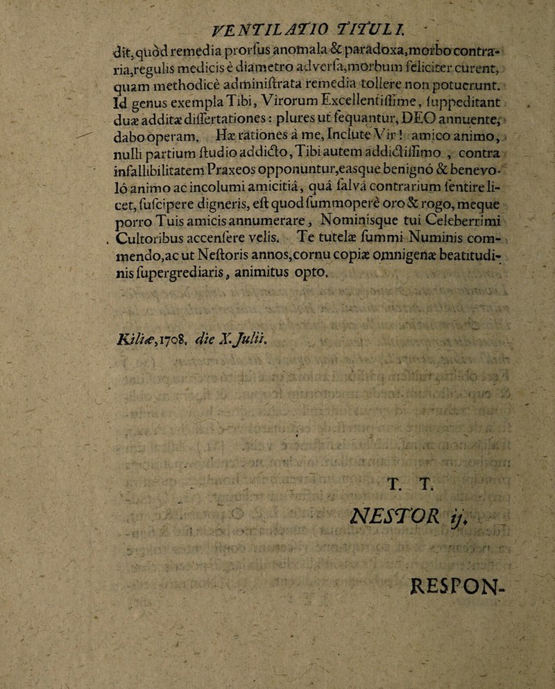 d it, quod remedia prorfus anotnala & paradoxa,morbo contra¬ ria, regulis medicis e diametro adverfa,morbum feliciter curent, quam methodice adminiftrata remedia tollere non potuerunt. Id genus exemplaTibi, Virorum Excellentiilime, fuppeditant dux additas differtationes: plures ut fequantur, DEO annuente, dabo operam. Ex rationes a me, Inclute Vir 1 amico animo, nulli partium ftud io addido, Tibi autem addidiilimo , contra infallibilitatem Praxeos opponuntur,easque benigno & benevo¬ lo animo ac incolumi amicitia, qua falva contrarium lentire li¬ cet, fufcipere digneris, eft quodfummopere oro & rogo, meque porro Tuis amicis annumerare, Nominisque tui Celeberrimi , Cultoribus accenfere velis* Te tutelas fummi Numinis com¬ mendo,ac ut Neftoris annos,cornu copias omnigetias beatitudi- nis fupergrediaris, animitus opto, Ki//^i7oS, die X. Julii, x ■ - ' ' _ T. T. NESTOR ij; RESPON-