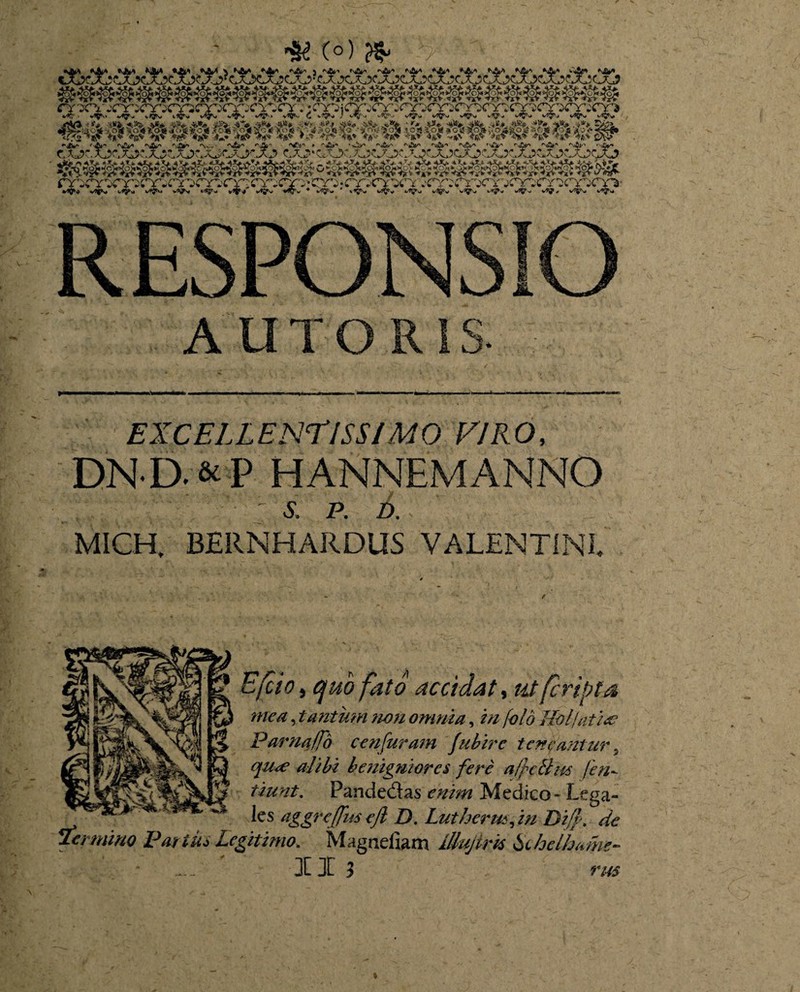 HK C°) » RESPONSIO A UTOR IS. EXCELLENTISSIMO EIRO, DND&P HANNEMANNO : s, p. d. MICH. BERNH ARDUS VALENTINI E feto, quo fato accidat, ut (cripta mea, tantum ?wn omnia, i// y4?/<? Uol/atia? Parna/fd cenfuram fuhirc t en famur, alibi benigniores fere a/pcBus /en- tiunt. Fande&as Medico - Lega- les aggreffus ejl D. Lutherus, i// Difp. de termino Potius Legitimo. Magnefiam iUuJtm ischelhome-