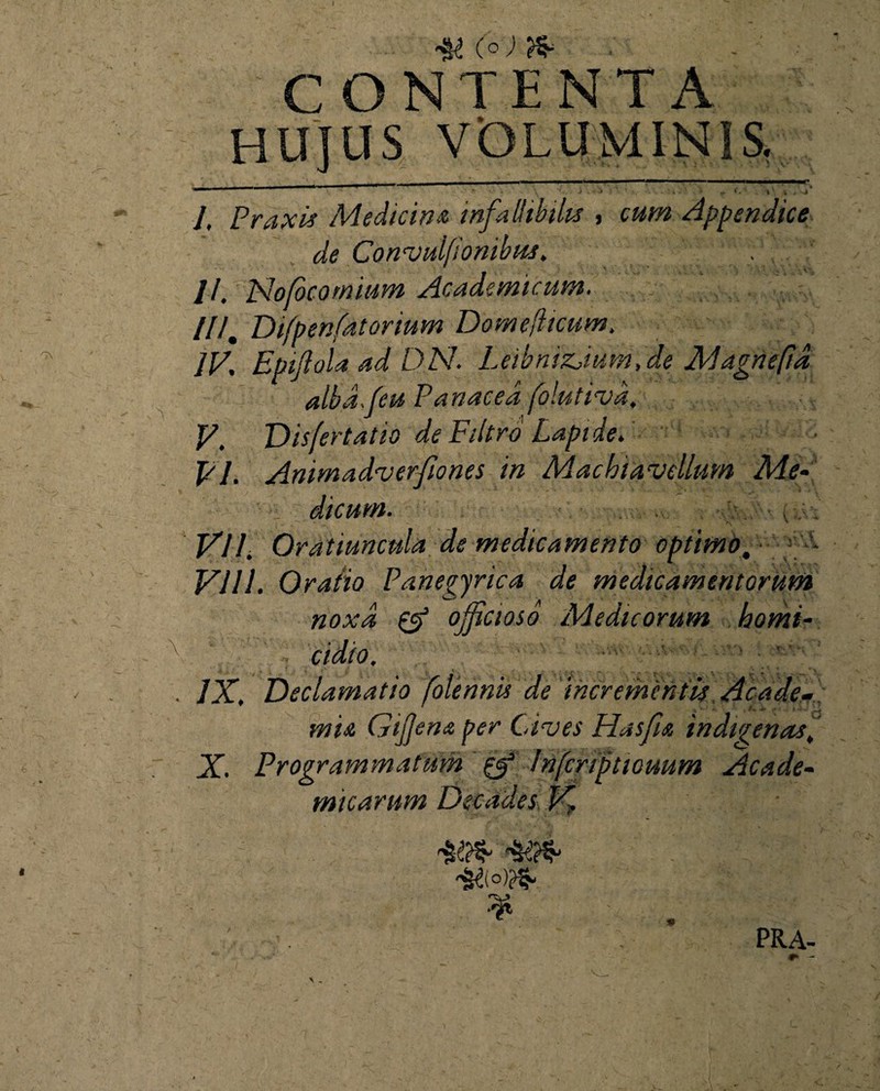 ■aw N> . CONTENTA HUJUS VOLUMINIS. _ - i — -i- 1 — ■-*“ ' - -;---- ' j . J < 1 ' « .'sj l, Praxis Medicina infallibilis , cum Appendice de ConvulfIonibus. . //. Nojocomium Academicum. II/. Difpenfatorium Dome/hcum. IV. Epijlola ad DN. Leibnizjum, de Magnefid alba./eu Panacea folutivd, V. Vis fert at io de Filtro Lapide. PI. Animadverfiones in Machiavellum Me- - dicurn. ■ VII. Oratiuncula de medicamento optimo. - VIII. Oratio Panegyrica de medicamentorum noxa & officioso Medicorum homi¬ cidio. IX. Declamatio folennis de incrementis Acade¬ mia Gifjena per Cives Hasfu indigenas,, X. Programmatum Infcriptwuum Acade¬ micarum Decades V, * PRA-