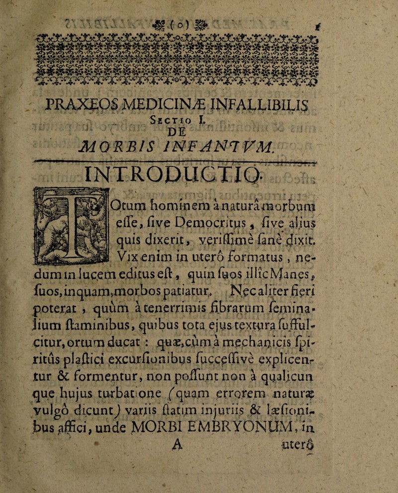 PRAXEOS MEDICINA INFALLIBILIS Sectio I. K C DE MORBIS 1NF A N7 VM. T-v~ » - < > a» INTRODUCTIO- *~r \ , * • ‘» IT ; __ ' % _ 4 •*, Qtura hominem a natura morbum elfe, five Democritus, five alius quis dixerit, ve.riffime fane dixit. Vix enim in utero formatus, ne- dum m lucem editus efl, quin fuos illic Manes f fuos,inquam>morbos patiatur, N.ec aliter fieri poterat , quum a tenerrimis fibrarum femina» Jium flaminibus, quibus tota ejustextura fujful- dtur, ortum ducat : qua;, cum a mechanicis fpi- ritus plaflici excurfionibus fucceffive explicen¬ tur & formentur, non poliunt non a qual.icun que hujus turbatione ( quam errorem na tur se vulgo dicunt) variis fiatim injuriis & lsefioni- bus affici, unde MORBI EMBRYONUM, in . ' A - uterd \