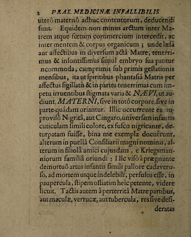 utero materno adhuc contentorum, deducendi funt. Equidem non minus ardtum inter Ma¬ trem atque foetum commercium intercedit, ac inter mentem & corpus organicum j undelaefa aut affedfcibus in diverfum adla Matre, tenerri¬ mus & infontiffimus fimul embryo fua patitur ncommoda, cumprimis fub primis gedationis menfibus, itautipiritibus phantalia Matris per affectus figillatisScin partes tenerrimas cum im¬ petu irruentibus digmata varia & NjEVI) ut au¬ diunt, MATERNI, five in toto corpore, fi ve in parte-quadam oriantur. Illic occurrente ex ini* provifo N;grita,autCingaro,univeriam infantis cuticulam fimili colore, ex fufco nigricante, de- turpatam fuide, bina me exempla docuerunt, alterum in puella Conniiariimagninominis, al¬ terum in filiola amici cujusdam, e Kriegsman- niorum familia oriundi : Hic vifoaprasgnante demortuo artus infantis fimili pallore cadavera- fo, ad mortem usque indelebili, perfufos e fle, in paupercula, flipem odiatimheicpetente, videre licuit, Tadbsautem a perterrita Matre partibus, autmaculae,verruc3e,auttubercula, resfivedefi- deratas