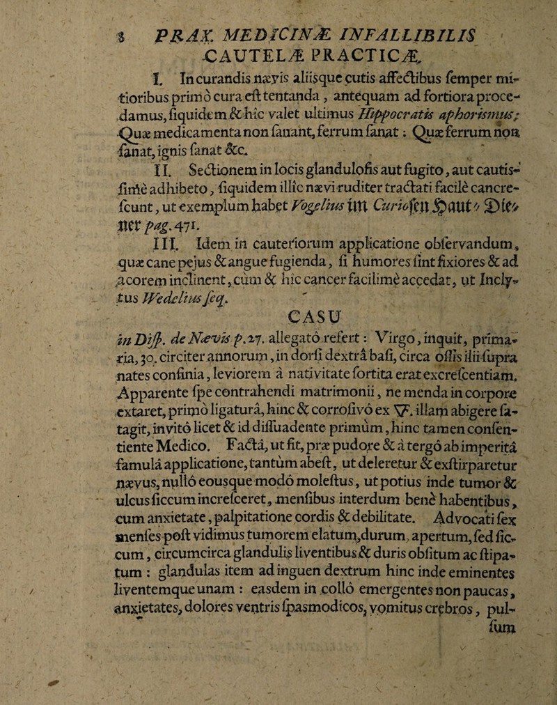 CAUTELA PRACTIC^ I. In curandis naeyis aliisque cutis affedlibus femper mi¬ tioribus primo cura eft tentanda , antequam ad fortiora proce¬ damus, fiqukkm& hic valet ultimus Hippocratis aphormnus; Quae medicamenta non fanant, ferrum fanat; Qpx ferrum ripn fanat, ignis fanat &c. - II. Se&ionem in locis glandulofis aut fugito, aut cautis- fime adhibeto, fiquidem illic nsevi ruditer tradtati facile canere- fcunt, ut exemplum habet Vogdius fin Curk '/ 3) mx pag.^i. III. Idem in cauteriorum applicatione oblervandum * qux cane pejus& angue fugienda, fi humores fint fixiores & ad .acorem inclinent,cum & hic cancer facilimeaccedat, ut Inclyv tus Wedflius CASU inDift. deNcevis p>ij. allegato refert: Virgo,inquit, prima* na, 30. circiter annorum, in dorfi dextrabafi, circa offis ilii fupra nates confinia, leviorem a nativitate fortita erat excrefcentiam. Apparente fpe contrahendi matrimonii, ne menda in corpora extaret, primo ligatura, hinc & corrofivo ex f iliam abigere fa- tagit, invito licet & id difiuadente primum, hinc tamen conlen- tiente Medico. Fa&a, ut fit, prae pudore & a tergo ab imperita famula applicatione, tantum abeft, ut deleretur & exftirparetur naevus, nullo eousque modo moleftus , ut potius inde tumor & ulcusficcumincrelceret,menfibus interdum bene habentibus, eum anxietate, palpitatione cordis & debilitate. Advocati fex menfes poft vidimus tumorem elatum,durum, apertum, fed fic- cum, circumcirca glandulis liventibus & duris oblitum ac ftipa- tum : glandulas item ad inguen dextrum hinc inde eminentes liventemqueunam : easdem in collo emergentesnonpaucas, anxietates, dolores ventris Ipasmodicos, vpmitus crebros, pul¬ lum