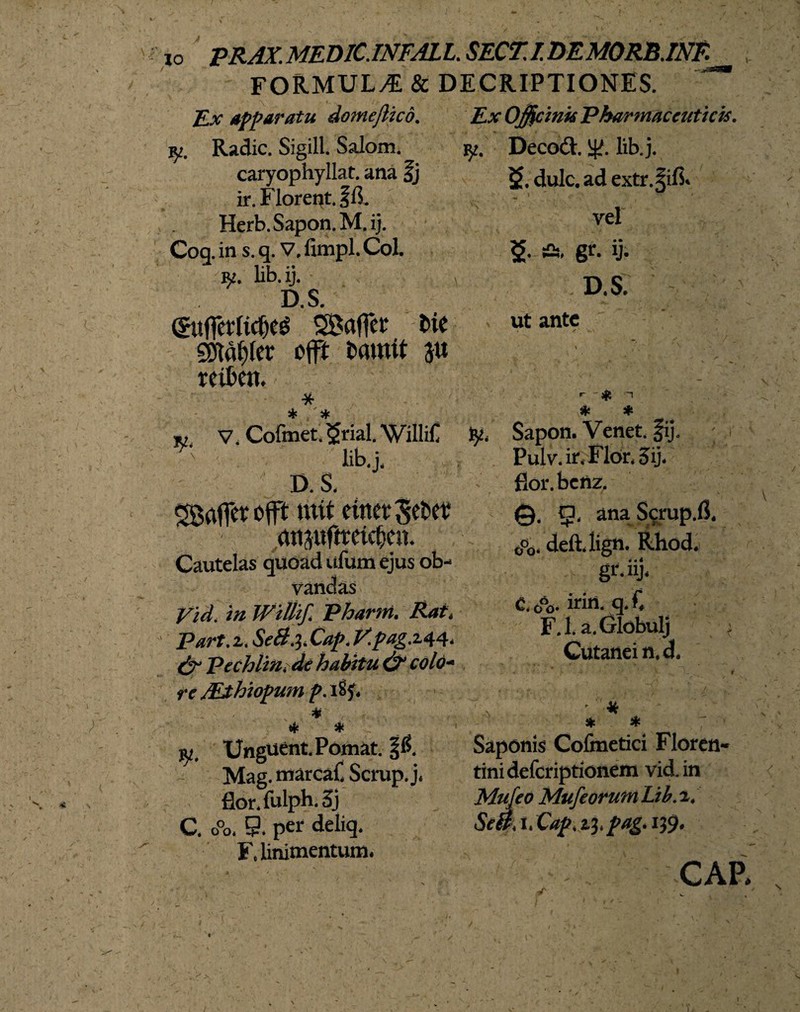 FORMULA & DECRIPTIONES. Ex apparatu domejlico. iy. Radie. Sigill. Salom. caryophyllat. ana fj ir. Florent, ffi. Herb.Sapon.M.ij. Coq. in s. q. v. fimpl. Coi. fy. lib.ij. iD.S. (SufiMicOeg SBaffet fcie SDTafiler offt bamit $u reiben. * iv v. Cofmet. $rial. 'WilliC ' lib.j, D. S. SBaffct offt init eittet'Sebet totjufttetcljcn. Cautelas quoad ufum ejus ob- vandas nl in Wittif. Pharm. Rat, Part. z. SeB.^. Cap. V.pagMl- & Pechlin,de habitu & colo¬ re ALthiopum p. 1%. * * * w. Unguent. Pomat. %6. Mag. tnarcaC Scrup. j. flor.fulph.3j C. o°0. 9. per deliq. F. linimentum. Ex Officinis Pharmaceuticis, ijt. Decod. lj^. lib.j. $>.dulc.adextr.^ifi« vel & fis, gr. ij. D. S. ut ante \ }je -1 * * fy. Sapon. Venet. §ij. - Pulv.ir.Flor.5ij. fior.benz. 9, anaScrup.fi, o°o. deiUign. Rhod. gr.iij, C. Jo- irin. q. f, F.l. a.Globulj * Cutanei n.d. ' ■ * * # Saponis Cofmetici Floren¬ tini deferiptionem vid.in Mujeo MufeorumLib.2/ SeA i* %. 139. CAP.