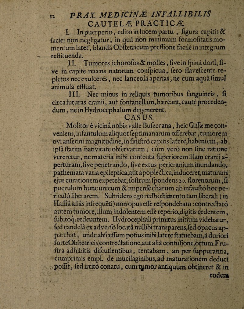 . ^ CAUTELAE PRACTICvE. 1. In puerperio, edito in lucem partu , figura capitis & faciei non negligatur, in qua non minimum formofitatis mo¬ mentum latet*, blanda Obftetricum preffione facile in integrum reftituenda. II. Tumores ichorofos & molles, five in {pina dorfi, fi: ve in capite recens natorum confpieua, fero flavefeente re¬ pletos nec exulceres, nec lanceola aperias, ne cum aqua fimul animula effluat. III. Nec minus in reliquis tumoribus fanguineis , fi circa futuras cranii, aut fontanellam,haereant, cauteprocederw dum, neinHydroeephalum degenerent. CASUS. Molitor e vicina nobis valle Bufeccana, heic Giffae me con¬ veniens, infantulum aliquot feptimanarum offerebat, tumorem ovi anferini magnitudine, in finiftro. capitis latere,habentem, ab ipfa ftatim nativitate obfervatum; cum vero non fine ratione vereretur, ne materia inibi contenta fuperioremillam cranii a- perturam, five penetrando, five extus pericranium inundando, pathemata varia epiieptica,aut apopleCtica,induceret,maturam ejus curationem expetebat, foftrum fpondens 20. florenorum, fi puerulum hunc unicum & impenfe charum ab infaufto hoc pe¬ riculo liberarem. Subridens egoredhoftimento tam liberali (in Hailia alias infrequeti) non opus efle refpondebam: contrectato autem tumore, illum indolentem effe reperio,digitis cedentem, fubitoq; redeuntem. Hydrocephali primitus initium videbatur, fed candela ex adverfo locata nullibi transparens,fed opacus ap¬ parebat ; unde abfceffum potius inibi latere ftatuebam,a duriori ferteObftetricis contre£tatione,aut alia contufione,ortum.F ru¬ it ra adhibitis difeutientibus, tentabam , an per fuppurantia, cumprimis empl. de mucilaginibus, ad maturationem deduci poffit, fed irrito conatu, cum tornor antiquum obtineret & m eodem