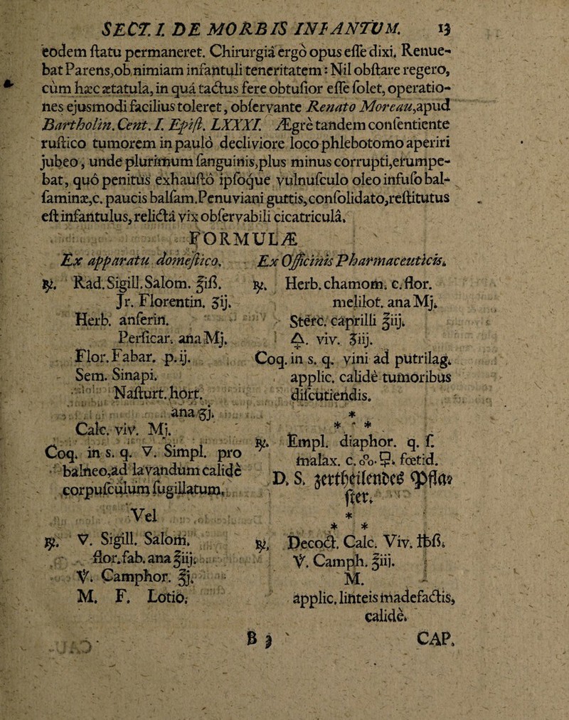 eodem flatu permaneret. Chirurgia ergo opus effe dixi. Renue¬ bat Parens,ob nimiam infantuli teneritatem: Nil obftare regero, cum h&c statula, in qua tadus fere obtufior effe folet, operatio¬ nes ejusmodi facilius toleret, obleryante Renato Moreau^pud Bartholin. Cent. I Efifl. LXXXI. ALgcc tandem confentiente ruftico tumorem in paulo decliviore loco phlebotomo aperiri jubeo , unde plurimum fanguinis,plus minus corrupti,erumpe- bat, quo penitus exhaufto ipfoque vulnufculo oleoinfufobal- famin3e5c. paucis balfam.Penuviani guttis,confolidato,reftitutus eft infantulus, relidta vix obfervabili cicatricula* FORMUt^E Ex apparatu domejhco» Rad.SigiiJ.Salom, ^ifl. Jr. Florentin. 3ij* Herb. anferin. Perficar. anaMj. \,. Flor. Fabar, p.ij. Sem. Sinapi* Nafturt.hort. . .anag> Cale. viv. Mj. Coq* in s. q. V. Simpl. pro balneo,ad lavandum calide corpufcuium fugiiiatumr ' Vel • , V. Sigill. Saloni* flor.fab. ana|iiji , V* Camphor. M. F. Lotiof Ex Officinis Ph annat eutlcisk ty» Herb. chamorn* c. flor. melilot. anaMji > Sterc. caprilli jiiji A. viv. Jiij. Coq. in s. q. vini ad pUtrilag* applic. calide tumoribus diicutieridis. ♦ * - * ty. Empl. diaphor. q. f. tnalax. c.o°o-5» foetid. D, S. jeftf^tfenfccg <pf?a? frer. ■ • * * * Decod, Cale. Viv. Ibft. V. Camph. |iij. M. dpplic, linteis hiadefadis, calide. B | ' CAP.