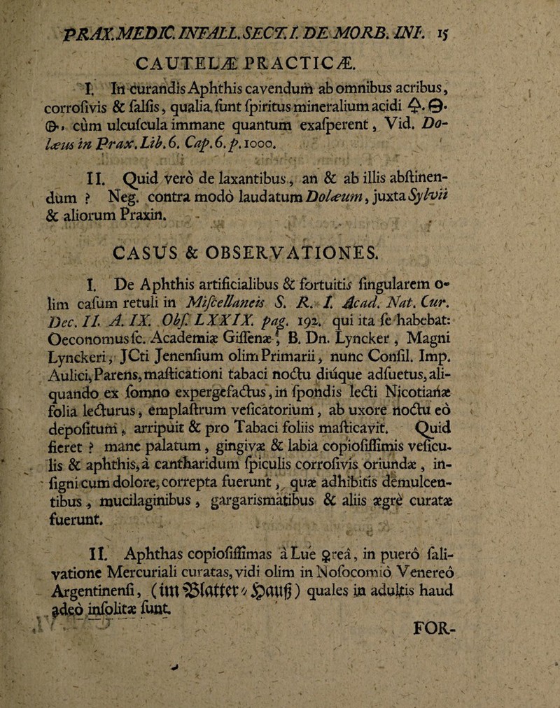 PRAX.MEDlCJNFALLSECZtDEMORB.INL ij CAUTELAE PRACTIC^E. I. Iti curandis Aphthis cavendum ab omnibus acribus, corrofivis &falfis, qualia, funtfpiritus mineralium acidi &> cum ulcufcula immane quantum exafperent, Vid. Do- l<eus tn prax. Lib. 6. Cap. 6. p. iooo. j * {* ^ ■■ r • II. Quid vero de laxantibus, an & ab illis abftinen- dum ? Neg. contra modo laudatum Dol<eum , juxta Sylvit & aliorum Praxin. CASUS & OBSERVATIONES* 1 De Aphthis artificialibus & fortuitis Angularem o* Jim cafum retuli in Mifcellancis S> R. t Acad. 'Nat. Cur. Dee. It A. IX. Ohf. LXXIX. pae. 192. qui ita fe habebat: Oeconomus lc. Academiae Giffenae f B* Dn. Lyncker , Magni Lynckeri, JCti Jenenfium olim Primarii * nunc Confil* Imp. Aulicij Parens, mafticationi tabaci nodu diuque adfuetus, ali¬ quando ex fomno expergefadus, in fpondis ledi Nicotiatiae folia ledurus , emplaftrum veficatorium, ab uxore nodu eo depofituni * arripuit & pro Tabaci foliis mafticavit Quid fieret ? mane palatum , gingivas Sc labia copiofiffimis veficu- lis & aphthis, a cantharidum {piculis corrofivis oriundae, in- 'figni cum dolore, correpta fuerunt, quae adhibitis demulcen¬ tibus mucilaginibus, gargarismatibus & aliis aegre curatae fuerunt. II. Aphthas copiofiffimas a Lue gtea, in puero fali- vatione Mercuriali curatas,vidi olim inNofocomio Venereo Argentinenfi, ( int 0 ipaUfj) quales jyn adultis haud ^deo infolitae funt. '