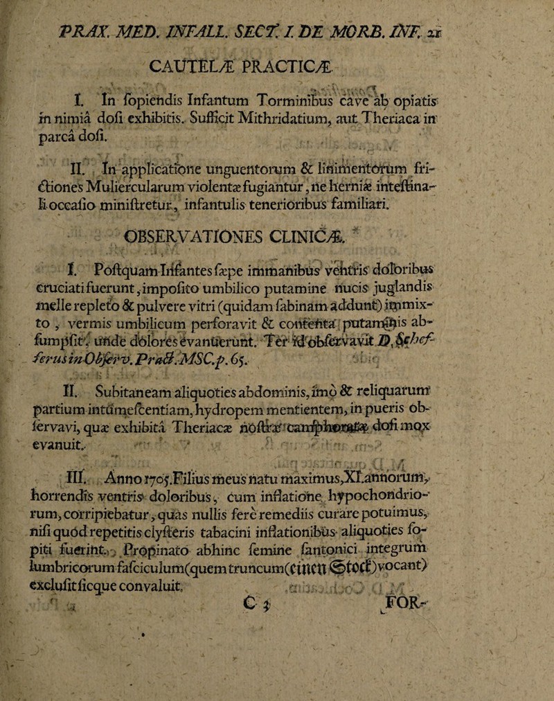 CAUTEL/E PRACTIC/E *■% «* ♦ \ * I. In fopiendis Infantum Torminibus cave ab opiatis in nimia doli exhibitis. Sufficit Mithridatium, aut Theriaca in parca doli. ■ C- 't ’ •' •' •  ' ’ ‘ v ' 'i .ll-v' i , . ^ v f . y ^ i ^ ^ ^ x < y ■ • II. In applicatione unguentorum & linimentorum fri¬ ctiones Muliercularum violenta fugiantur , ne hernia inteftina- li occalio miniftretur, infantulis tenerioribus familiari. OBSERVATIONES CLINICA I. Poftquam Infantes fape immanibus vehtris doloribus cruciati fuerunt 5 impolito umbilico putamine nucis juglandis meile repleto & pulvere vitri (quidam fabinam addunt) immix¬ to vermis umbilicum perforavit & contenta putaminis ab- fumplirf unde dolores evanuerunt. Ter rd obfevavlt hef~ ferusinOhferv. PraB.MSC.j?. 65. k* II. Subitaneam aliquoties abdominis, imo Sc reliquarum partium intumefCentiam, hydropem mentientem, in pueris oI> iervavi, quae exhibita Theriaca* hOffeef.?ca^ dofi movx- evanuit.- * III. Anno tyoy.Filius meus natu maximus>XI.amioruniy horrendis ventris doloribus y cum inflatione hypochondrio-* rum> corripiebatur ? quas nullis fere remediis curare potuimus, nifi quod repetitis clyfteris tabacini inflationibus aliquoties lo- pit-i fuerint. Propinato abhinc lemine fantonici integrum lumbriccHrum fafciculum(quem truncum(CtftCU ©tOCf) vocant) exclufitlicque convaluit C FOft- / -r