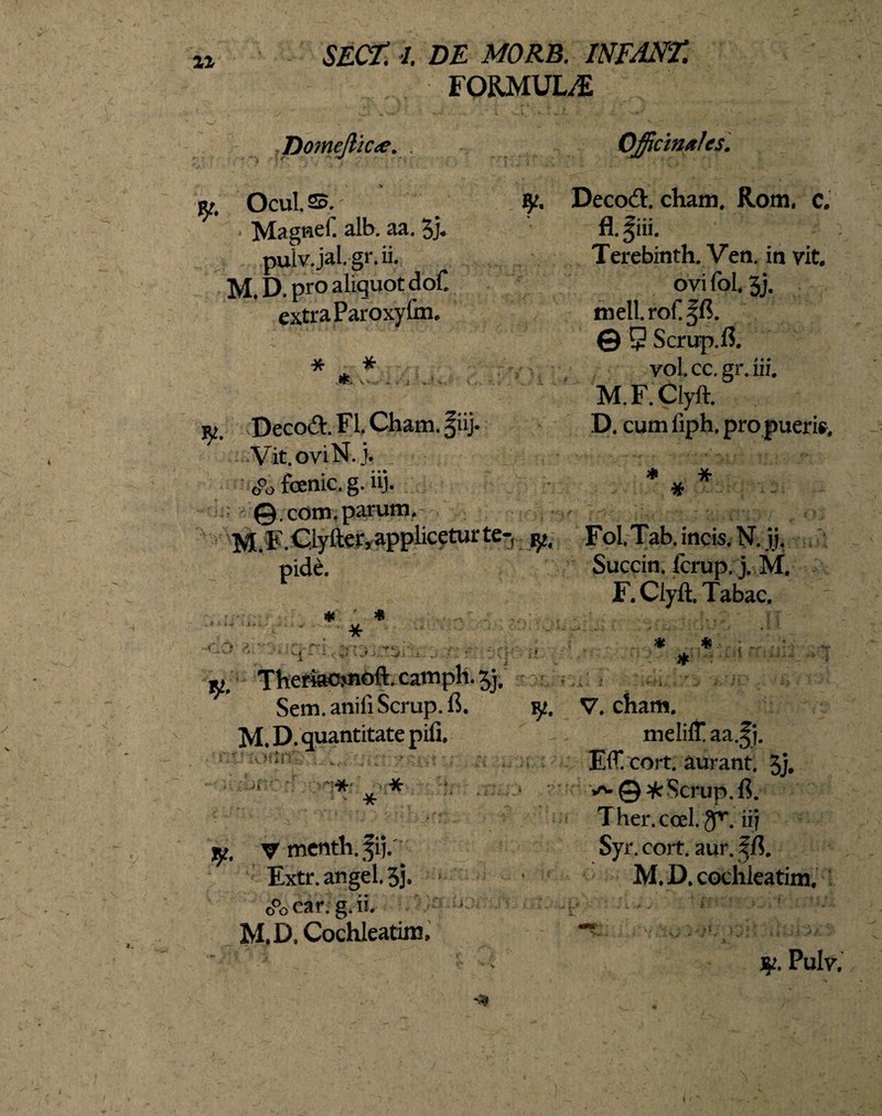 21 FORMULA Domejlkte. .22.' ;y. Ocul.25. ■ Magnd. alb. aa. 5j. pulv.jal.gr. ii. M. D pro aliquot dof. extra Paroxyfm. V- * * *. jy. Decod. FI. Cham. §iij. Vit.oviN. j. fenic. g. iij. @.com. parum. M. F.Ciyfter, applicetur te-, jy. pide. * * * V... f y M. Theriaojnoft. camph. jj. Sem. anili Scrup. fi. ty. M. D. quantitate pili. Miti: ■ • ;.sc * * * j$?. V menth.fij.. Extr. angel. 3j. o°o car. g. ii. M.D. Cochleatim, Officinxlcs. Decod. cham. Rom. c. fl.fiii. Terebinth. Ven. in vit, ovi fol. 3j. nielLroCffi. © 9 Scrirp.fi. vol. cc.gr. iii. M.F.Clyft. D. cum liph. pro pueris. * * 7P Fol Tab, incis. N. jj. Succin. fcrup. j. M, F.Clyft. Tabae, * V, cham. melilf aa.Jj. EiT.cort. aurant. 3j. v^@^r Scpup.fi. T her. coel. gK ii} Syi\ cort. aur. f fi. M.D. cochleatim. Pulv, t