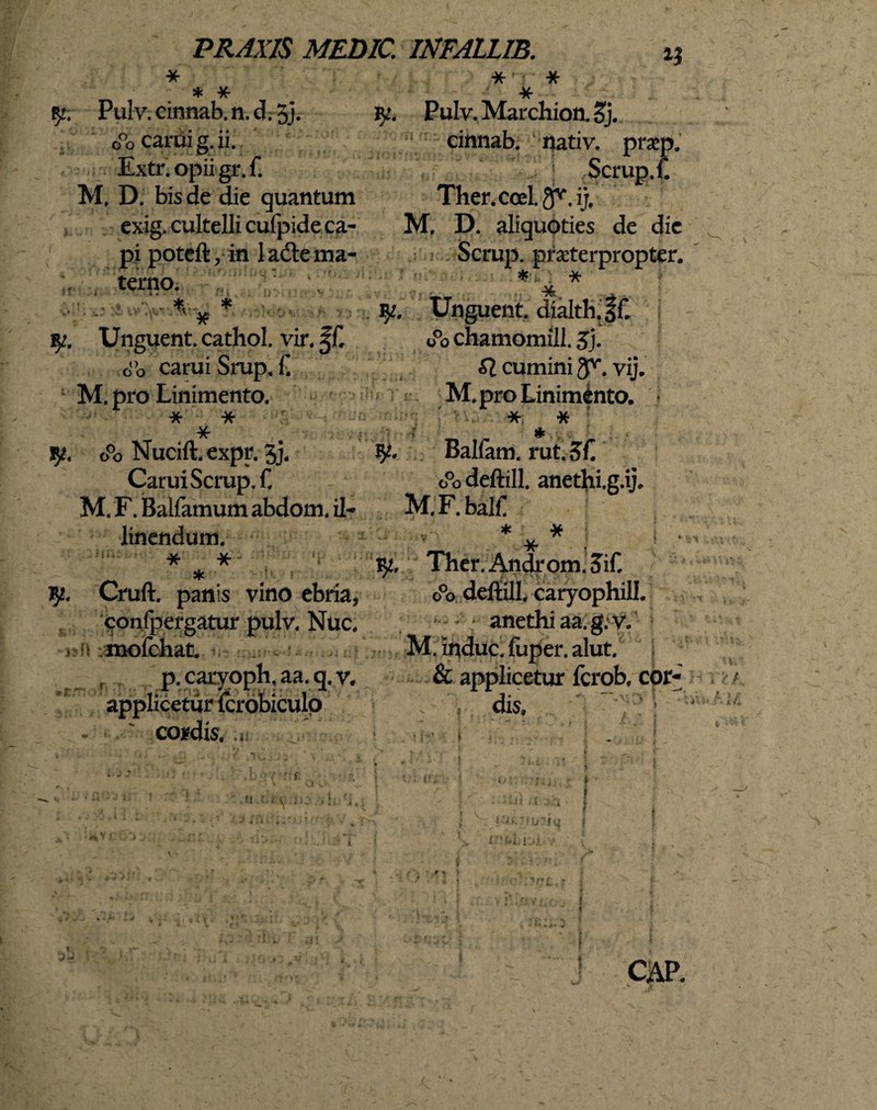 ♦ ¥r yt; Pulv. cinnab. n. d. 5j. o°o cami g. ii. ■Extr. opii gr. f. M, D. bis de die quantum exig. cultelli cufpide ca¬ pi poteft, in ladle ma¬ terno. ‘•>.1 /i: *, f .' ■ Unguent, cathol. vir, fC o°o caruiSrup. f M. pro Linimento. * * fjt» o°o Nucift, expr. 3j. CaruiScrup.f, M. F. Ballamum abdom. il¬ linendum. * * 'i * Cruft. panis vino ebria* confpergatur pulv. Nuc. * (s mofchat. , - p.caryoph,aa.q.v. applicetur fcrobiculo condis, .ii * * * iy. Pulv. Marchion. Sj. cinnab. nativ. prap. Scrup.f. Ther.coeI.gv.ij, M. D. aliquoties de dic Scrup. praeterpropter. * x Unguent. dialth.sf o°o chamomill. gj. £1 cumini g^. vij. M. pro Linimento. * * 92. Balfam. rut. 3L o°o deftill. anethi.g.ij. M.F.balf * * i . Ther.Androm.5if. o°o deftill, caryophill. anethi aa.g.v. M. induc, fuper. alut. & applicetur fcrob, cor- ; . : dis, ”■.. v: .:Uii  f • i •i< »' ri I ii b vj | fci-bi ■ ( : i \ \ • f» 4 ■* . ■ ; i • t » ■■■