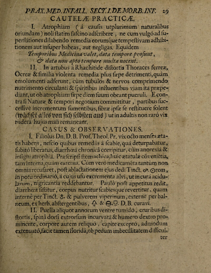 CAUTELA PRACTICA. I. Atrophiam ( a caufis utplurimum naturalibus oriundam ) noli ftatim falcino adicribere , ne cum vulgo ad fu- perftitiones dilabendo remedia eorumque tempeftivam adhibi¬ tionem aut infuper habeas, aut negligas. Equidem !Temporibus Medicina valet, data tempore profunt, & data non apto tempore multa nocent. II. In artubus aRhachitide diftortis Thoraces ferrea?. Ocrea? &fimilia violenta remedia plus fiepe detrimenti, quam emolumenti adferunt, cum tubulos & nervos comprimendo nutrimento circulanti & fpiritibus influentibus viam ita praepe¬ diant, ut ob atrophiam fiepe diem fuum obeant pueruli. E con¬ tra fi Naturae & tempori negotium committitur , partibus fuc- ceffive incrementum lumentibus, fibrae ipfae fe reftituere folent rt[Ic£ Wtt j!Ct) fcffcften att$) Ut in adultis non raro vix rudera huius mali remaneant. CASUS & OBSERVATIONES. I. Filiolus Dn. D. B. Prof TheoL Pr. vix odio menfes aeta¬ tis habens, nefcio quibus remediis a fcabie, qua deturpabatur, fubito liberatus, diarrhoea chronica corripitur, cum anorexia & infigni atrophid. Prafctipfi ftomacliica,huiC aetatulae covenietia, tam interria9ouam externa. Cum vero medicameta tantum non omnia recufaret, poft abladlationem ejus dedi Tindl. cr>. ©rem, in potu ordinario, a cujus ufu excrementa alvi , ut in cura acidu¬ larum , nigricantia reddebantur. Paulo poft appetitus redit, diarrhoea fiftitur, corpus nutritur fcabiesque revertitur, quam interne per Tindl. S. & pulverem viperinum, externe perbal- neum,exherb.abftergentibus, Q & ©, 9-D.B. curavi. IL Puella aliquot annorum ventre tumido, cruribus di¬ ftortis, fpinadorfi extrorfum incurvata&hume?‘o dextro pro¬ minente, corpore autem reliquo , capite excepto, admodum extenuato,facie tamen florida,ob pedum imbecillitatem difficul¬ ter s