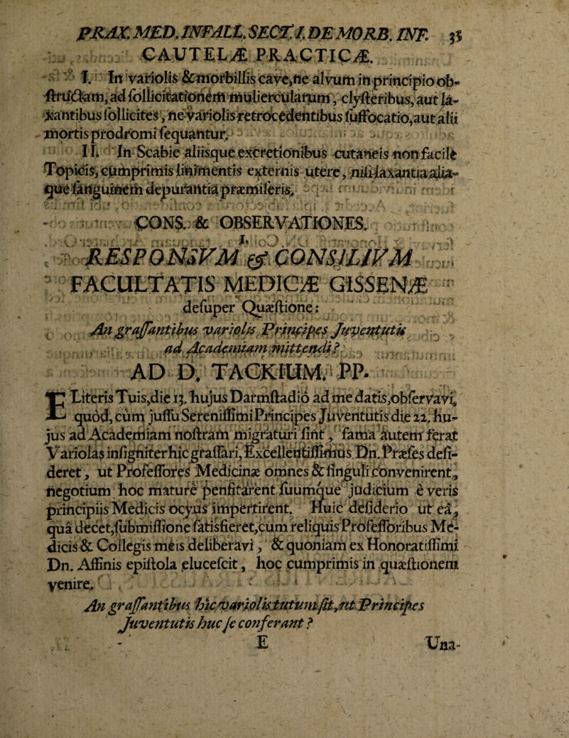 PRAX, MED, INFALL. $E&£f. DEMORB. INF. $S CAUTELAE PRACTIC/E. I. In variolis &morbiIIiscaye,ne alnim in principioofc« ftrudam, ad folUcitationerti muliercularum, clvfteribus, aut M- iantibus follicites, nevariolisretrocedentibus fuffocatio, au talis mortis prodromi fequantur, - j, . ■ IL In Scabie aliisque exoretionibus cutaneisnonfacile pidis; enthprimis lininientis externis utere, niiyaxantiaaUa-> ril Xii OONS. & OBSERVATIONES. JR ESP 0 NSVM& ComiUVM i J Jk > FACULTATIS MEDICA G1SSEN/9E defuper Quajftione : An graffantibw yariplit Prjnfifies Juventutir 1 ad: AcadmnnwiWltUrdi? AD D. TACkfUM. PP. TJ Literis Tuis,die i$. hujus Darmftadio ad me datis^oblervavi* £-» quod, cum juffu Sereniffimi Principes Juventutis die 22, hu¬ jus ad Academiam noftram migraturi fint, fama Autem ferat Variolas infigniterhicgrafiari,£x^ Prarfes defin¬ deret , ut Profeflbres Medicinae omnes & finguli convenirent, negotium hoc mature penfitarent iuumque judicium e veris principiis Medicis ocyus impertirent. Huic defiderio ut ea: qua decet,fubmiflionefatisfieret,cum reliquis Profeflbribus Me¬ dicis & Collegis meis deliberavi, & quoniam ex Honoratiffimi Dn. Affinis epiftola clucefcit, hoc cumprimis in quaeflionem yenire. : h * es Juventutis huc je conf erant ? E Una*