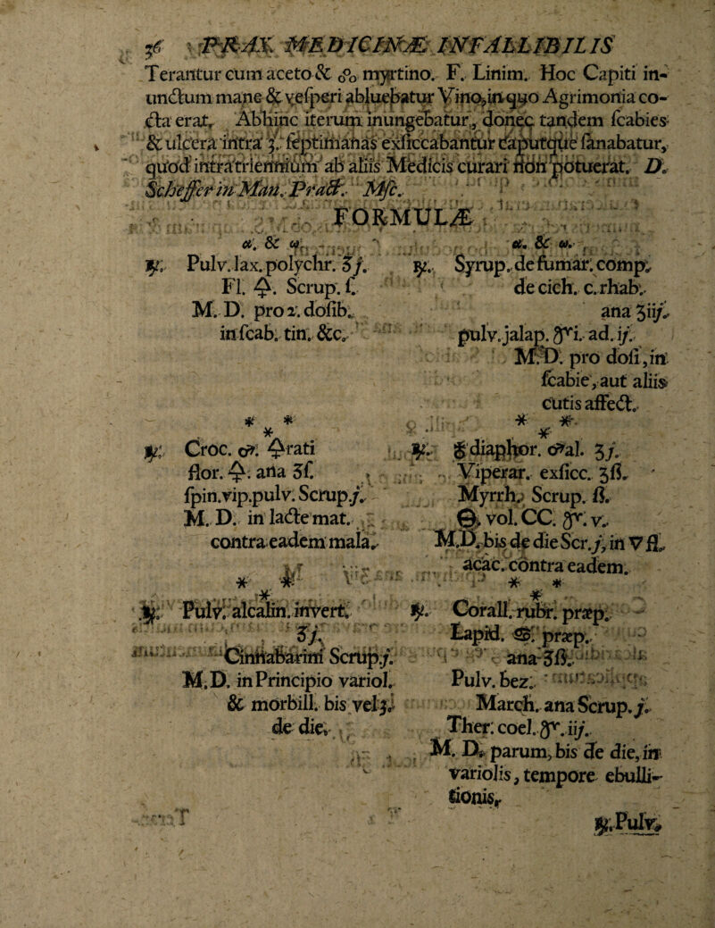 Terantur eum aceto & G°o myrtino. F. Linim. Hoc Capiti in- uncTum mane & v;efperi abluebatur Vino?in<jUO Agrimonia co- iteerak Abhinc iterum inungebatur , d6n^c tandem Icabie» 2& 111 rV3!*a ‘ifnfVo' 4' &tvHfvio f» 0 e Pvfirro Ko iV HorrMrtrtltp AtiaKQtnt* 1 „ * ’ *;: Skfoffirm-Man4pi-afc.- *Mfc,- ? FORMULA ’ tf. ¥ x.-; mu: K & (fn Pulv. lax. polychr. $ f. FI. Q. Scrup. f. M. D. pro 2vdofib. in fcab. tin. &c0 # * # Croc. o*. flor. arta 3f. fpin.vip.pulv: Scrup./. M. D. in ladtemat. contra eadem mala, J 4 f ' *r:^ * -A- F- -• i#: Pulv; alcalin. iitvert. •.ii ‘ f. dt' ■ r: {lr©: •; H, r 3 • f ' * M.D. in Principio variol. & morbill. bis vel 3J de die» t i 3.1 et. 8C <0. , y. Syrup. de fumarlcomp; de cich. c. rhaby ana jii/S pulv.jalap. ^i. ad. i/. M. D: pro doli,in fcabie, aut alii» cutis affedh- o gdiaphor. cr^al. 3/. . Viperar. exlicc. 3fi. - Myrrh.; Scrup. 8. ^ vol. CC; (V. v.. B*bis 4e die Sdr.f, in V fL acac. contra eadem. • i' * \ * Corall.rubr. pr#p. •id. S&rprap., ana:3&  * Pulv. BeZv r Marcii, ana Scrup./; Ther: coel.gf.ii/. M D. parum, bis de die, in variojis, tempore ebulli¬ tionis. ¥