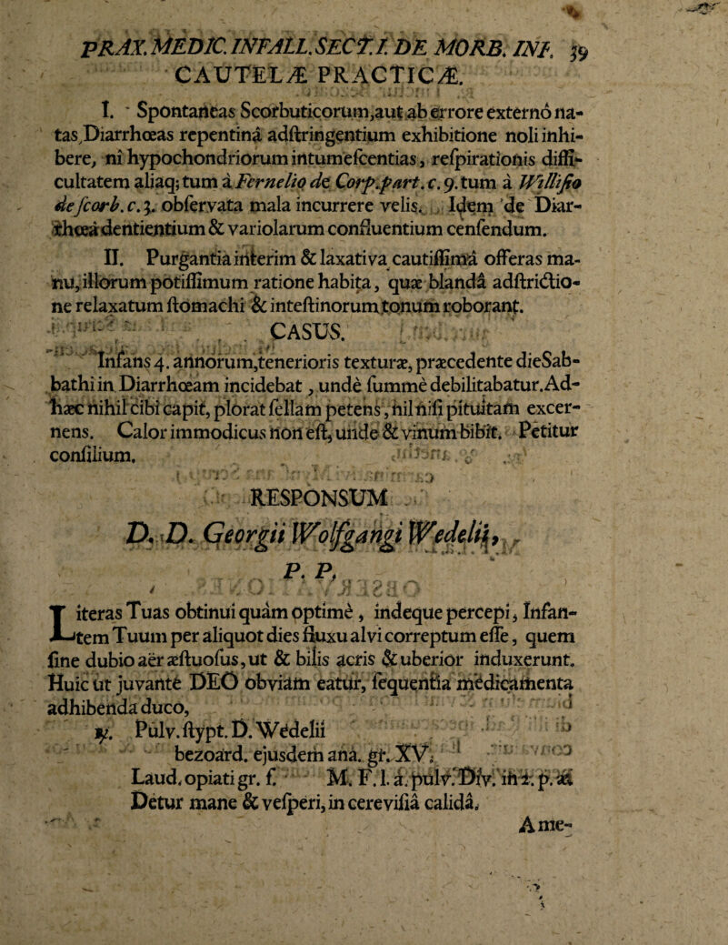 PRAX. MED7C. INFALL. SECT.I. DE MORB. INI, $ CAUTELA PRACTlCA. • * 4 1 ■ » i*. i-i “ 4 * .» * t l I* * Spontaneas Scorbuticorum,aut ab errore externo na- tasDiarrhceas repentina adftringentium exhibitione noli inhi¬ bere, ni hypochondriorum intumefcentias , refpirationis diffla cultatem aliaq; tum a Fer ne lio det Corp.part. c. 9. tum a Wtllifio defcorb.c.;. obferyata mala incurrere velis, I^em de Diar¬ rhoea dentientium & variolarum confluentium cenfendum. II. Purgantia inierim & laxativa cautiffima offeras ma¬ nu, illorum potiffimum ratione habita, quae blanda adftridlio- ne relaxatum ftomachi & inteftinorum tonum roborant. / casus. f * *— Infans 4. annorum,tenerioris texturae, praecedente dieSab- bathi in Diarrhoeam incidebat, unde fumme debilitabatur. Ad- haec nihil cibi capit, plorat feliam petens, hil nili pituitam excer¬ nens. Calor immodicus non eft5 unde & vinum bibit. Petitur confilium, •:« «idihfe\?g ,:/rv RESPONSUM ./ D. D. Georgit Wolfgangi Weddi| t P. P, - ' ^ ^ — —■ r l V/ --P L iteras Tuas obtinui quam optime, indeque percepi * Infan¬ tem Tuum per aliquot dies fluxu alvi correptum effe, quem fine dubio aer aeftuofus,ut & bilis acris puberior induxerunt. Huic ut juvante DEO obviam eatur, fequentla medicamenta adhibenda duco, d jfc Pulv.ftypt.D Wedelii bezoard. ejusdem ana. gt. X Laud.opiatigr. f M, FJ.a.pulv.Dfv. ih^.p.ijS Detur mane &vefperi, in cerevilia calida, Ame- ''U’ i) yj