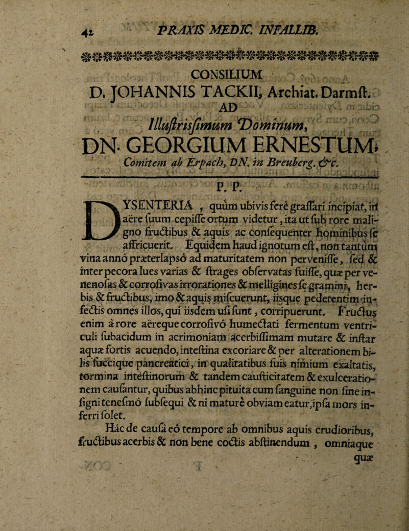 PRAXIS MEDIC. INFALLIB. CONSILIUM ? , D. JOHANNIS TACKII, Archiat. Darmfh AD> luflrisfimum 'Dominum, DN- GEORGIUM ERNESTUM. Comitem ab TLrpach, DN. in Breulerg. P, P; YSENTERIA , quum ubivis fere graflari incipiat, irf i I aere fuum cepifle ortum videtur, ita ut fub rore mali- J^/ gno frudibus & aquis ac confequenter hominibus fer affricuerit Equidem haud ignotum eft, non tantum vina anno praeter Iaps6 ad maturitatem non pervenifle, ied & inter pecora lues varias & ftrages obfervatas fuifle, quae per ve- nenolas & corrofivas irrorationes & melligines fe gramini, her¬ bis & frudibus, imo & aquis mifcuerunt, iisque pedetentim dn- fedis omnes illos, qui iisdem ufifunt, corripuerunt, Frudus enim a rore aereque corrofivo humedati fermentum ventri¬ culi fubacidum in acrimoniam acerbiffimam mutare & infra r aqua fortis acuendo, inteftrna excoriare & per alterationem bi¬ lis fuccique pancreatici, in qualitatibus luis nimium exaltatis, tormina inteftinorum & tandem caufticitatem & exulceratio¬ nem caufantur, quibus abhinc pituita cum fanguine non fine in- fignitenefmo fubfequi & ni mature obviam eatuiypfa mors in¬ ferri folet. Hac de caufa eo tempore ab omnibus aquis crudioribus, frudibus acerbis & non bene codis abftinendum , omniaque quae