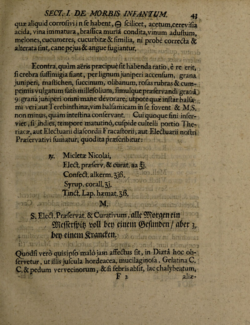 SECT.I DE MORBIS INFANTIIM. 4J quas aliquid corrofivi i n le habent, © fcilicet, acetum,cerevifia acida, vina immatura, braflxca muria condita,vinum aduftum, melones, cucumeres, cucurbitas & fimilia, ni probe correda & alterata iint, cane pejus & angue fugiantur, 1 ' ■ > ■ ■ ' fc - .ai. : ■- . Econtra, quum aeris praecipue fit habenda ratio, e re erit, fi crebra fuffimigia fiant, per lignum juniperi accenfum, grana juniperi, maftichen, fuccinum, olibanum,rofasrubras&cum- primis vulgatum latis millefolium, fimulque prasfervandi grafr£ 9. granajuhiperi omni mane devorare, utpote quas inftarbalia* mi veri.aut Terebinthinas,vim ballamicam in fe fovent & M.S, non minus, quam inteftina conlervant. Cui quoque fini inler- viet, fi iiidies, tempore matutino, cufpide cultelli portio The- riacas, aut Eleduarii diafcordii Fracaftorii, aut Eleduarii noftri Prasfervativi lumatur, quod ita praslcribitur: fy Micletse Nicolai, - jm % * -m Eledt. pranerv. St curat, aa 5], Confed. alkerm. 3jfi. Syrup.c0rall.3j, Tindt, Lap. hxmat. 36. M. r;f. S. Eleft.Prafervat. & Curativum ,rtllc SDTOtfif ttCttt SSKptjp wl\ ki) eincm ©efutt&en / am 3, l'«) ctncm^ranrfcit. ,-Vy ■ir ■ « !ia1hc * *• t »*/ ’•’* < • . .. . <’.*!*, . k-Sr.f ; 1 V.» *'< .. Il4< j 1 K k'hJr ) Quodfi vero quisipfo malo jam affe&us fit , in Dista hoc ob-: fervetur, ut illis jufcula hordeacea, mucilaginofa, Gelatina C. C.& pedum vervecinorum, & fi febris abfit, lac clialybeatum, F £ alias-