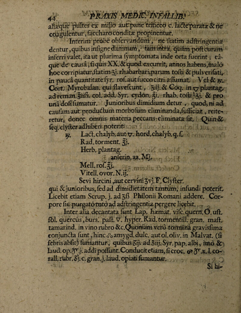 1 * jn 1 a&'que iMtei ex mi|id aur paneteliceo ala^parate&tle’ coagulentur, faccharo condita! propinentur. Interim prbbe obferyandam, ne ftatim adftrmgentia? dentur, quibus infigne damnum, * t&th ihtta?, qiiSm poft duram inferri valet, ita ut plurima iymptomata inde orta fuerint; ea- que dd causa, fi quis XX. & quod excurrit., annos habens,mald hoc corripiatur,ftatim-5j. rhabarbari,parum tofti &pulverifatv in pauca quantitatefyr, rof.autiucco citri affumat, Vet&iy. Corf. Myrobalan. quiflavefcunt giij.& Coq. in ^ plaritag,. ad retnan. iidJ. coLadd. Syr; cydon. §h rhab. tofti ^j. & pro una dofi fumatur. Junioribus dimidium detur , quod, ni ad caufam aut produdum morbofum eliminanda,fyffieiat, reite¬ retur, donec omnis materia peccamr eliminata, fit, Quin& feq-.ciyfteradhiBeri-poterit:»?,:-m'. />; r , . ^2. Lad. chalyb. autv* hord,chalyb,qX Rad.torment. §j. Herb. plantag. vanf^n,aa.^ _ MeILro£§j* v\fr fWWO V itell. ovor, N. ij. Sevi hircini ,aut cervini jvj. F. Clyfter; qui & junioribus, fed ad dimidietatem tantum, infundi poterit Licebit etiam Scrup. j. ad PMonii Romani addere. Cor¬ pore fie purgato tuto ad adftringentia pergere licebit. Inter alia decantata funt Lap. haemat vifc. quern^O. uft. f&l. quercus, burs.‘ paft. V. hyper.Rad. tormentill. gran. maft, tamarind. in vino rubro &c.Quoniam vero tormina gravisfima eonjundta funt,hinco°oamygd.duIc. autol.oliv.in Malvat. (fi febris abiit) iuhiatttur, quibus gij*. ad Siij. Syr. pap. albi, imo & laud. op.gfXj. addi poflimt,Conducitetiam, fi croc. o? ^.x. l. co- f allrUbr. §j. c. gran,j.Iaud.opiafci fumantur. Si hi-' r- M