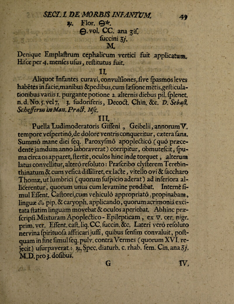 qt. Flor. ©*. vol. CC. ana jif. foccini 5/. 4> Denique Emplaftrum cephalicum vertici fuit applicatum, Hifce per 4. menfes ufus, reftitutus fuit. n Aliquot infantes curavi, convulfiones, five fpasmos leves habetes in facie,manibus &pedibus,cum Ixlione metis,gefticula- tionibus variis 1. purgantepotione z. alternis diebus pii. fpletiet n.d.No.j.vely. j. (udoriferis, Decodh Chin. &e. D.SebaJl* Schefferm InMan. PraB. Mfc„ Puella Ludimoderatoris Giffeni., GeibeIii,annorumVl tempore vefpertino,de dolore ventris conqueritur, extera lana. Summo mane diei feq. Paroxyfmo apople&icd (quo praece¬ dente jamdum anno laboraverat) corripitur, obmutdeit, Ipu- ma circa os apparet, ftertit, oculos hinc inde torquet, alterum latus convellitur, altero refoluto: Prxfcribo clyfteremTerebin- thinatum& cum vefica diffiliret, ex lafte, vitello ovi & (accharo Thomx, ut lumbrici ( quorum fulpicio aderat ) ad inferiora al¬ licerentur , quorum unus cum levamine prodibat. Interne fi- muiEflent Caftorei,cum vehiculo appropriato, propinabam., lingux cPo pip. & caryoph. applicando, quorum acrimonia exci¬ tata ftatim linguam movebat & oculos aperiebat. Abhinc pra> fcripli Mixturam Apopledico- Epilepticam, ex V. cer. nigr. prim.ver. Effent. caft.liq. CC. fuccin. &c. Lateri vero refoluto nervinafpirituolaaffricarijuffi, quibus fenfim convaluit, poft- quaminfinefimulfeq.pulv. contra Vermes (quorum XVI. re¬ jecit) ufurpaverat: ^.Spec.diaturb. c. rhab. fem. Cin.ana5/, M.D.proj.dofibus. G IV,