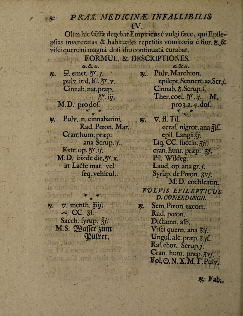 IV. Qiim hic Giffe degebat Empiricus e vulgi faece , qui Epile- pfias inveteratas & habituales repetitis vomitoriis e flor. S..& viici quercini magna doli diu continuata curabat. EORMUL. & DESCRIPTIONES. > , < ^ 352. 9. emet. gr./; ' 9.. Pulv.Marchion. puiy. irid. Fi. 3V. y, epiIept.Sennert.aa.Scr/B Cintiab. nat.prsep... Cinnab, 8, Scrup. £ r. ii/. M.D. prodol. *■ * * Pulv.. n. cinnabarini.. Rad. Pceon. Marc Cratr. hum. prxp: ana Scrup. i/.. Extr. op. 9^; i/; M.D. bis de die, in LacSemat. vel feqr vellicul». 1, ¥■ ¥‘ * 3jt. v. menfh. |iifi •o*. CC. 5l Sacch. lyrup. J/. M.s. SBaffer jmn cpulmv Ther.coel. a^.i/X proj.a.4.doC ¥ * v.fl.Tii; ceraf nigror, ana fiC’ epil. Eangiig/. Eiq. CC. fuccinrj/n cran. hum. praep. $}, Pii Wildeg;  ; Laud. op.anagr./. Syrup. dePceon,. Svj: M. D. cochleatin. TVLVIS EVIEEVT1CVS D. C0NEKDUSIG11. *jl. Sem. Paeon. cxcort. Rad. paeon. Didtamn. alb. Viici quern. ana ftj. Ungui, alc. praep. SijC. Rafebor. Scrup./; Gran. hum; praep. Jv/. Eoi. 0.N.X.M.F. Pulv. C Fabi«