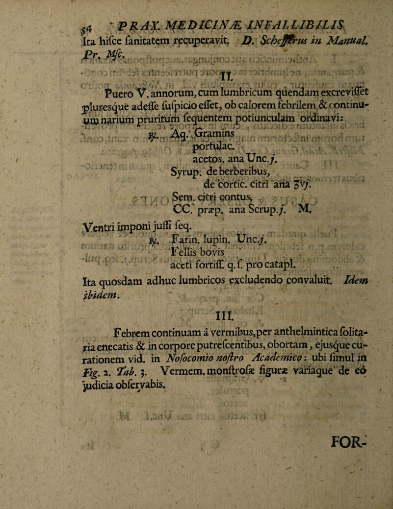 0 - PR AX. ME D LCINM INFAL LIBIL IS Jta hifce fanitatcm recuperavit. D. Schefffrus in ManuaL ■ v, . ‘ilU < -4.H •.. - ' i‘Jln r>;i'? »UU *X5 • / ■■. • 'r,' ' 7v'# ; i >  -f • . J: ‘‘ • r ‘ij’ '• •;j ' * Puero V. annorum, cum lumbricum quendam excreviflet pluresque adefle tufpicioeffet, ob calorem febrilem & oontinu- ucu narium pruritum fequentem potiunculam ordinavi; jw. Aq. Gramms stoftilm portulae. acetos. anaUnc./. Syrup. deberberibus, de cortic. citri aha jv/. ; Sem. citri contus* , ^ . / CC. praep. anaScrup./. M, r' ■v 'ilif; r Idem iy. Farin. lupin. Une./* Fellis bovis aceti fortiff. q. £ pro catapl. Ita quosdam adhuc lumbricos excludendo convaluit ibidem. III. Febrem continuam a vermibus,per anthelmintica folita- ria enecatis & in corpore putrefcentibus, obortam, ejusque cu¬ rationem vid. in Nofocomio noftro Academico: ubi fimul in fig, 2. Tab. 5. Vermem, monftrofe figura variaque de eo judicia oblervabis. FOR-