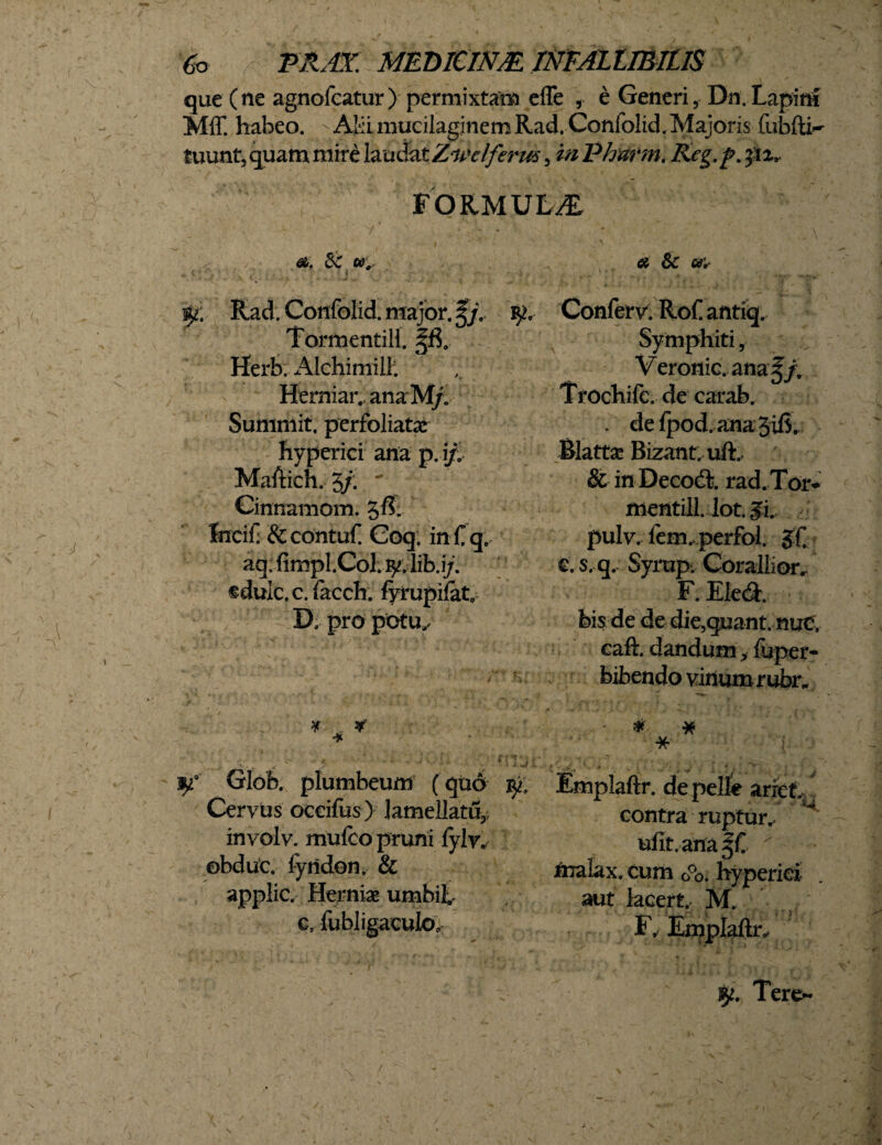 que (ne agnofcatur) permixtam efle , e Generi, Dn.Lapini Mff. habeo. - AH mueilagjnem Rad. Confolid. Majoris fubfti^ luunt, quam mire laudat Zwelferus, mPharm. Rcg.p.pz, FORMULA 'i ' . • - • - ' ' \ -  ^ ^ % ' ** \t + ■' « -1 0. Sc w., # Sc a* . ‘ ’ i '• > . v,., . 9*; Rad. Confolid. major. $j,. TormentiH. Herb. x41chimill. Herniar. ana M/. Summit, perfoliatae hyperici ana p.ip Maftich. 3/.  Cinnamom. 5$: Ineif & contuf Coq. in f q. aq; fimpl.Col. fy. lib.i/. edule, c. faceh. fyrupifat D. pro potu^ Glob. plumbeum ( quo> Cervus oceifus) Jameilatu, involv. mufeo pruni fylw obduc, lynden. & applic. Herniae umbilv e, fubligaculo. Confer V. Rof antiq. Symphiti, Veronic. ana J/. Trochife. de carab. . de fpod.anajifi. Blattae Bizant. ufL & in Decodi. rad.Tor* mentill. lot. $h pulv. fem. perfol. $f e. s. q. Syrop. Corallior.- F. Ele&. bis de de die,quant. nuc, caft. dandum, fuper- bibendo vinum rubr. ■ * # *■ - { Emplaftr. depelle arret- contra ruptur^ ufit.ana ' nralax. cum G°o. hyperici aut lacert. M. y Fr Emplaftr, fy. Tere-