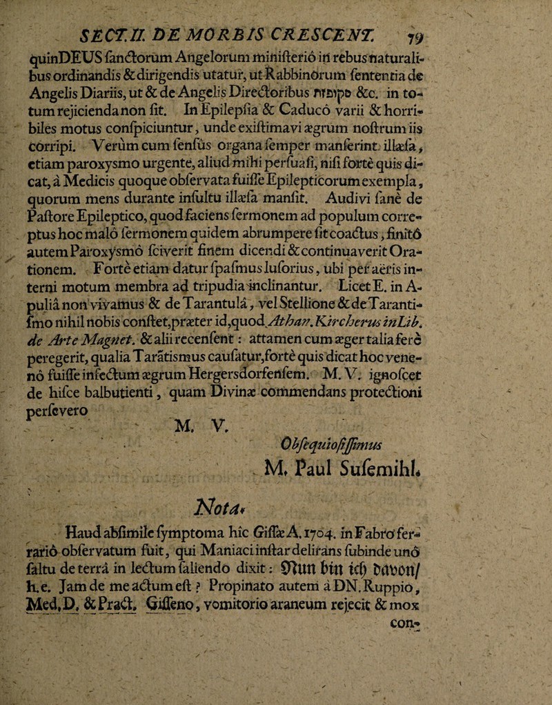 quinDEUS fandorum Angelorum minifterio in rebus naturali¬ bus ordinandis & dirigendis utatur, ut RabbinOrum fententia de Angelis Diariis, ut & de Angelis Diredoribus &c. in to¬ tum rejicienda non lit. In Epilepfia & Caduco varii & horri¬ biles motus conlpiciuntur, unde exiftimavi a?grum noftrumiis Corripi. Verum cum fenlus organa femper manfcrint ilkefa , etiam paroxysmo urgente, aliud mihi perfuafi, nili forte quis di¬ cat, a Medicis quoque oblervata fuilfe Epilepticorum exempla, quorum mens durante inlultu illa^ia manlit. Audivi fane de Paftore Epileptico, quod faciens fermonem ad populum corre¬ ptus hoc malo fermonem quidem abrumpere fit coadus, finitd autem Paroxysmo fciverit finem dicendi&continuaveritOra- tionem. Forte etiam datur fpafmus luforius, ubi per aeris in¬ terni motum membra ad tripudia mclinantur. Licet E. in A- pulia non vivamus & deTarantula, vel Stellione & de Taranti- fmo nihil nobis conflet,prxter id,quod Athan. Kircherus tnUb. de Arte Magnet. &aliirecenfent: attamen cum seger talia fere peregerit, qualia Taratismus caufatur,forte quis dicat hoc vene¬ no fuiffe infedum segrum Hergersdorfenfem. M. V. ignofeet de hifce balbutienti, quam Divinae commendans protedioni perfevero - ' M, V. Obftquioftjfmm . M, Paul Sufemihl* Nota* Haud abfimile lymptoma hic Giflse A. 1704. in Fabro fer¬ rario obfervatum fuit, qui Maniaciinflardelirans lubindeuno faltu de terra in ledum faliendo dixit: Sfttrn t»in id) twoon/ h.e. Jam de me actum di ? Propinato autem a DN.Ruppio, Med, D. & Prafl, Gifleno, vomitorio araneum rejecit & mox con-* ' - • ’ .M- \