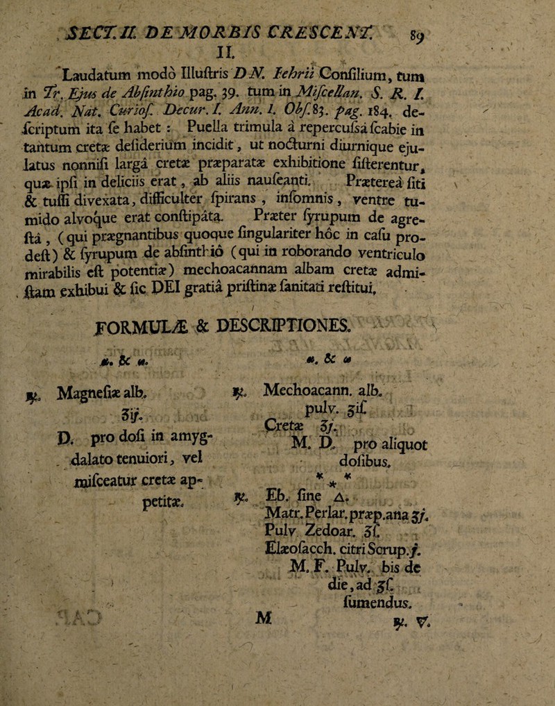 SECTU DE MORBIS CRESCENT. s9 II. Laudatum modd Illuftris D N. I.ehrii Gonfilium, tum in Tr. Ejus de Abfmthio pag. 39. tum in Mifcellan, S. R. / Ac ad. Nat. Cur iof. Dccur.I. Ann. I. Obf.%\. pag. 184. de- icnptum ita fe habet : Puella trimula a repercufsafcabie in tantum cretas defiderium incidit, ut nodurni diurnique eju¬ latus nonnifi larga cretse praeparatas exhibitione Alterentur, quas ipfi in deliciis erat, ab aliis naufeanti. Praeterea fiti & tuffi divexata, difficulter fpirans , infomnis , ventre tu¬ mido alvoque erat conftipata. Praeter fyrupum de agre- fta , ( qui praegnantibus quoque fingulariter hoc in calu pro- deft) & fyrupum de abfintlio (qui in roborando ventriculo mirabilis eft potenti*) mechoacannam albam cretae admi- , fiam exhibui & fic DEI gratia priftins fanitati reftitui, \ \ ■ ‘ . . 1 ^ ■ v . \ FORMUL/E & DESCRIPTIONES. s V* ‘i * . • j., f,  ' . . -V- , '% ■ V . m. 1Be «. **. & <» jy, Magnefiae alb. 3i/. D. pro doli in amyg dalato tenuiori, vel mifceatur cretae ap¬ petitae. ^ Mechoacann. alb. pulv. giC Cretae 5/. M. D. pro aliquot dolibus. « ¥ * K. Eb. fine a. Matr. Periar, praep.ana g/. Pulv Zedoar. 31 Elaeolacch. citri Scrup./. M. F. Pulv. bis de die, ad jf - lumendus. M fy, gr. \