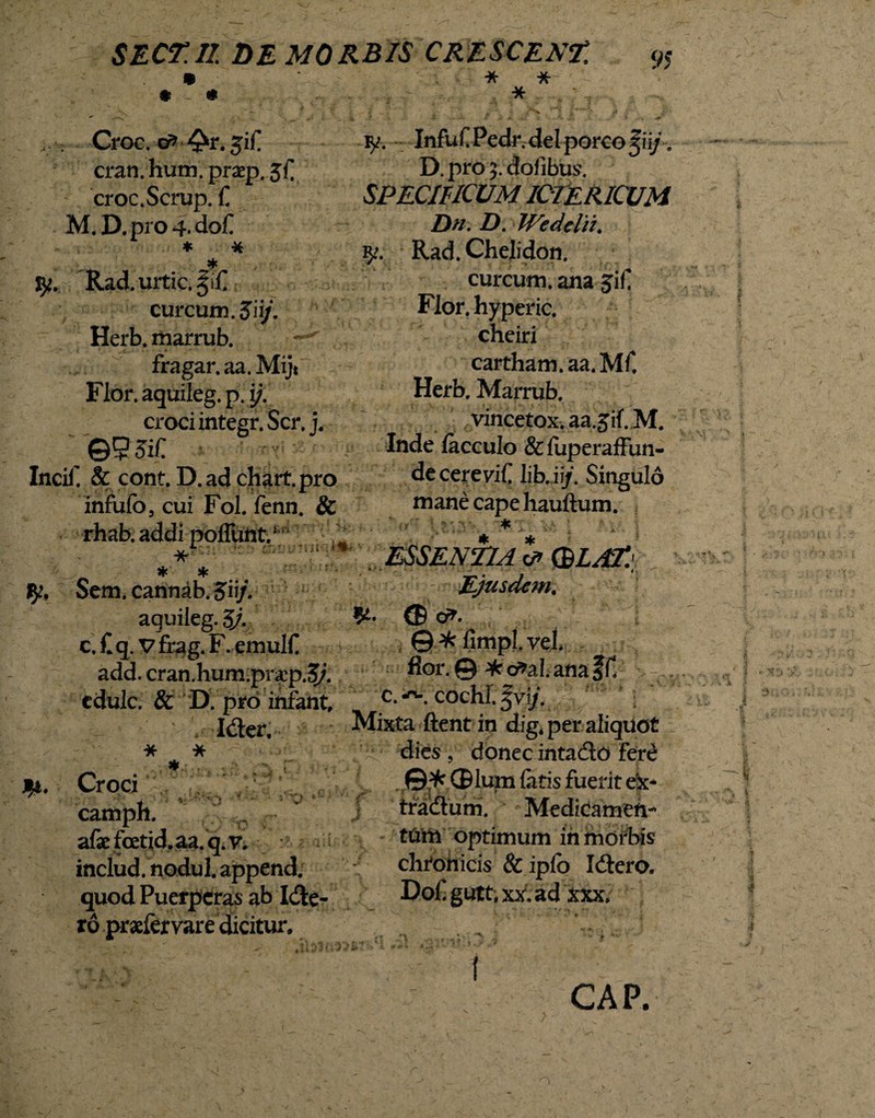 * * * 95 Croc.-cfr-^r. 3'if. cran.hum.pr2ep.5C croc.Scrup. C M. D.pro 4. do£ * * * Rad. urtic. curcum.Jii/. Herb. marrub. ^ fragar. aa. Mijt Flor, aquileg. p. i/. croci integr. Ser, j. \Q95iC r Incif. & cont. D. ad chart.pro infufo, cui Fol. fenn. & rhab. addi poflunt.1 -*1 * * Sem. cannab.Jii/. aguileg. 3j. c. £ q. V frag. F. emulC add. cran.hum.prap.3/. edule. & D. pro infant, Ider. H:- f 'kd> v * * * . Croci camph. afaefcetid.aa.q.v. includ.nodul, appendi, quod Puerperas ab Ide- ro praefer vare dicitur. v/. InfufPedr. dei porco ^ii/ . D. pro 3. dofibus. SPECIFICUM ICTERICUM Dn. D. Wedelii. Rad. Chelidon. curcum. ana 5if Flor, hyperic. cheiri cartham.aa.Mf. Herb. Marrub. vincetox. aa.Jif. M. Inde lacculo &fuperaffun- de cerevif litui/. Singulo mane cape hauftum. * ESSENTIA & (BLAE Ejusdem. (B &- ©^fimplvei. flor. © * or?aI. ana Jf! c. cochi. %vij. ftent in dig. per aliquot dies , donec intado fere ©^ (Blum fatis fuerit e'x- tradum. Medicamen¬ tum optimum in morbis chtohicis & ipfo Idero, Doi, gutt, xx, ad xxx. i