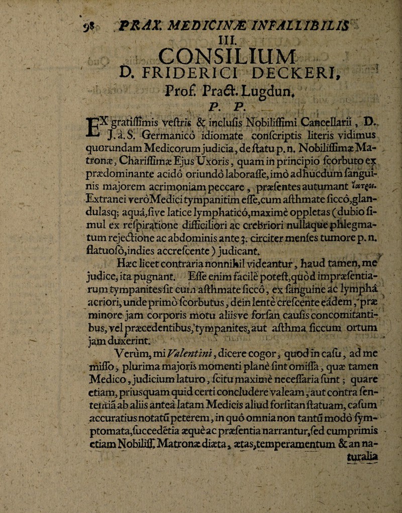 III. CONSILIUM D. FRIDERICI DECKERI, Pro£ Pra<£h Lugdun. P. P. *pX gratilfimis veftris & inclufis Nobiliffimi Cancellarii, D., J.a.S. Germanico idiomate confcriptis literis vidimus quorundam Medicorum judicia , de ftatu p. n. Nobiliffimae Ma¬ tronae , Chariffimae Ejus Uxoris, quam in principio fcorbuto ex pradominante acido oriundo Iaboraffe, imo adhucdumfangui- nis majorem acrimoniam peccare , prsefentes autumant yi. Extranei yeroMedici tympanitim efle,cum afthmate ficco,glan- dulasq; aqua,five laticelymphatico,maximeoppletas (dubiofi- mul ex relpir^tione difficiliori ac crebriori nullaque phlegma¬ tum rejectione ac abdominis ante circiter menfes tumore p. n. flatuofo/ndies accrefcente ) judicant. ' y Haec licet contraria nonnihil videantur, haud tamen, me judice, ita pugnant. Efle enim facile poteft,quod impraefentia- rum tympanites fit cum afthmate ficco, ex languine ac lympha acriori, unde primo fcorbutus, dein lente crefcente eadem /prae minore jam corporis motu aiiisve forfan caufis concomitanti¬ bus, vel praecedentibus; tympanites, aut afthmaficcum ortum jam duxerint. u - ^ Verum, mi Valentini, dicere cogor, quod in cafu, ad me miffo, plurima majoris momenti plane fint omiffa, quae tamen Medico, judicium laturo, fcitu maxime neceflaria firnt; quare etiam, priusquam quid certi concludere valeam, aut contra len¬ te ixtiaab aliis antea latam Medicis aliudforfitanftatuam,cafum accuratiusnotatupetereni, in quo omnianon tantu modo fym- ptomata,fuceedetia aeque ac praefentia narrantur,fed cumprimis * etiam Nobiliff* Matr onat diaeta * aetas^temperamentum &anna-