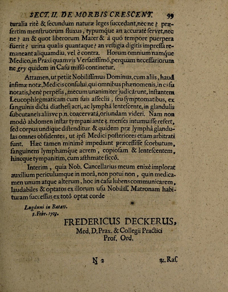 turalia rite & fecundum naturae leges fuccedant,nec ne ? prae- fertim menftruorum fluxus, typumque an accurate fervet,nec ne ? an & quot liberorum Mater & a quo tempore puerpera fuerit ? urina qualis quantaque ? an veftigia digitis impreffa re¬ maneant aliquamdiu, vel e contra. Horum omnium namque Medico,in Praxi quamvis V erfatiffim o,perquam neceflariorum ne gry quidem inCafu miffo continetur. Attamen, ut petiit Nobiliflimus Dominus, cum aliis, haud infimae notae,Medicis confului,qui omnibus phaenomenis,in cafi* notatis,ben£ perpefis, mecum unanimiter judicarunt, inflantem Leucophlegmaticam cum luis alfeclis , feu lymptomatibus, ex fanguinis di&a diathefi acri, ac lympha Ientefcente, in glandulis fubcutaneis aliisve p.n. coacervata,oriundam videri. Nam noa modo abdomen inftar tympani ante 3. menfes intumuifle refert, fed corpus undique diftenditur & quidem prae lympha glandu¬ las omnes oblidentes, ut ipfi Medici pofteriores etiam arbitrati lirnt. Haec tamen minime impediunt praeceffifie Icorbutum, fanguinem lymphamque acrem, copiolam & lentefcentem, hineque tympanitim, cum afthmate ficcd. Interim, quia Nob. Cancellarius meum enixe implorat auxilium periculumque in mora, non potui non , quin medica¬ men unum atque alterum, hoc in Cafu lubens communicarem, laudabiles & optatos ex illorum ufu NobililC Matronam habi¬ turam fucceflus ex toto optat corde o Lugduni in BAtAV. f. Vebr* 1703* : FREDERICUS DECKERUS, Med.D.Prax. & Collegii Pnt&ici Prof, Ord. - ✓- , *. j , f i IJ 4 - $t.RaC I