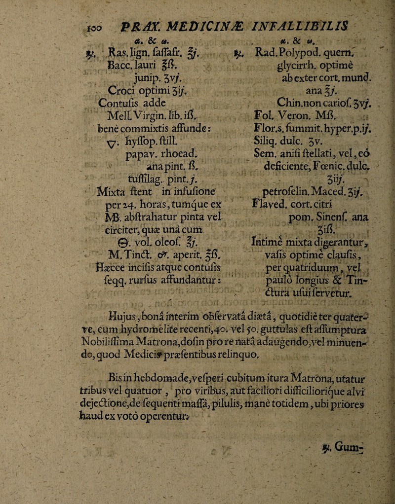 PRAX. MEDICINAE. INFALLIBILIS a. & u. $t. R as. lign. faffafr. %j. Bacc. lauri ffi. junip. 3v/. Croci optimi Ji/. Contufis adde Meli Virgin, tib. ifL bene commixtis affunde: y. hyffop. ftill. papav. rhoead, anapint. fh tuffilag. pint./. Mixta ftent in infufione per24. horas,tumque ex Ivfi. abftrahatur pinta vel circiter, quae una cum ©. vol oleofi M.Tind. 0^. aperit. Haecce incifis atque contufis feqq. rurfus affundantur: . _ et. & w. ^ Rad. Polypod. quemf glycirrh. optime ab exter cort. mund. ana 3/. Chin.noncariofi $vj. folVeron. Mfi Flor.s. fummit. hyper.p.i/, Siliq, dulc. 3v. Sem. anifi ftellati, vel, eo deficiente, F cenic. dulc. 3 n/. petrofelin. Maced, 3i/r Flaved. cort. citri pom, Sinenfi ana Intime mixta digerantur, vafis optime claufis, per quatriduum, vel paulo longius Sc Tin¬ ctura ufui fervetur. Hujus, bona interim obfervata diaeta, quotidie ter quater-' ve, eum hydromelite recenti,40. vel $0. guttulas eft afiumptura Nobiiiflima Matrona,dofin pro re nata adaugendo,vel minuen-* do, quod Medicis* prsefentibus relinquo. Bis in hebdomade, vefperi cubitum itura Matrona, utatur tribus vel quatuor , pro viribus, aut faciliori difficiliorique alvi dejediqne,de fequenti maffa,pilulis, mane totidem, ubi priores haud ex voto operentur;* y. Gum-