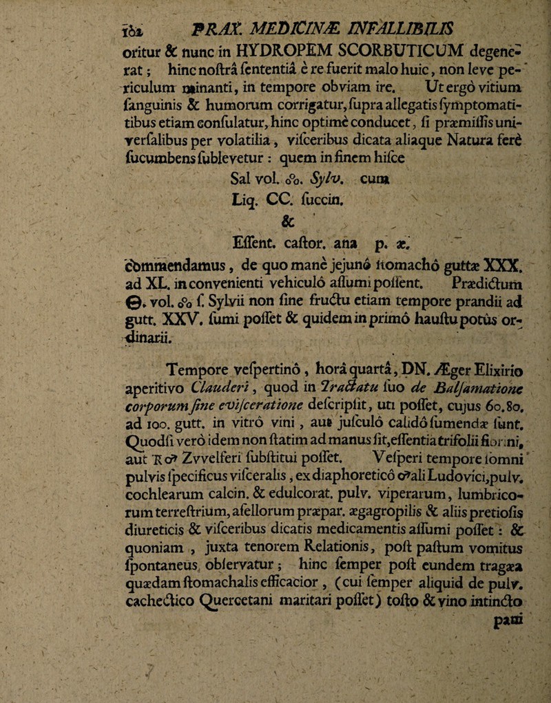 oritur & nunc in HYDROPEM SCORBUTICUM degene¬ rat ; hinc noftra fcntentia e re fuerit malo huic, non leve pe¬ riculum minanti, in tempore obviam ire. Ut ergo vitium fanguinis & humorum corrigatur, fupra allegatis lymptomati- tibus etiam confutatur, hinc optime conducet, fi praemifiis uni- yerfalibus per volatilia, vifceribus dicata aliaque Natura ferd fucumbens fublevetur : quem in finem hilce Sal vol. o°o. Sylv. cum Liq. CC. fuccin, x & . ^ V ' \ I \ fiJ -v o ' '• ■ Eflent. caftor. ana p. at. cbmmendamus, de quo mane jejuno liomacho guttae XXX, ad XL. inconvenienti vehiculo aflumipollent. Pradi&um vol. o°o i' Sylvii non fine frudu etiam tempore prandii ad gutt. XXV. fumi pollet & quidem in primo hauftu potus or¬ dinarii. Tempore vefpertino, hora quarta, DN. ZEger Elixirio aperitivo Clauderi, quod in IraHatu luo de Baljamatione corporum fine evijceratione delcriplit, uti poffet, cujus 60.80. ad 100. gutt. in vitro vini, aut julculo calido fumenda? funt. Quod!i vero idem non ftatim ad manus fit,effentia trifolii fionni, aut 'K cf> Zvvelferi lubftitui polfet. Velperi tempore lomni pulvis fpecificus vifceralis, ex diaphoretico o^ali Ludovici,puiv. cochlearum calcin. & edulcorat. pulv. viperarum, lumbrico¬ rum terreftrium,afellorumprxpar. aegagropilis & aliis pretiofis diureticis & vifceribus dicatis medicamentis aifumi poffet: Sc quoniam , juxta tenorem Relationis, poft paftum vomitus fpontaneus, oblervatur; hinc femper poft eundem tragaea quaedamftomachalis efficacior , (cui lemper aliquid de pulv. cachedico Quercetani maritari pollet) tofto &vino intindo P*®