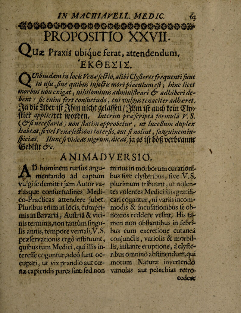 IN MACHIA^ELL MEDIC. flb A ioj| jro£ jf oj., 98900$0*t Q LTae Pfdxis ubique ferat, atteadendum, *EK0E212. i Uibmdam in locis Ven<efe&io^ alibi Clyferesfrequenti funi ^ ^ ^/5^ ijlne qUibus inje&is Uidripiaciilum e fi; hinc licet morbus non exigat,- nihilominus admmijlrari & adhiberi de- &?//£ / fic enim fert donfuetudo, Cui vulgus teriaciter adhaeret9 8<* t>ic 5frcr tft delrifTctt / iff audj fetu Ctfty/ ftict* appiictiit tx?or£»en.- Intcrhti pr<efcfipta formula V. S. ( &fi necejjaria) kon fatim approbetur > Ut lucellum duplex habeatfivel Pendfeflidni interfis, aut fi nolint i faiiguinem 'iit* (f icias. tlunc fi videas nigrwh, ditat} tft &cfj (gcMitt &c. D hominem rurfus argu- riienferidd ad captum vulgi fe demittit ja!m Autor va- fiasqtfe corifuetudines Medi- Co-Pra<3ticas attendere jubet. Pluribus eriirri iri locis, cumpri¬ mis in BavafiaAuftfia & vici¬ nis ter minis,non tantum lingu¬ lis antiis, tempore vernali,V. $, praslervationis ergo iriftifuunt, quibus tum Medici, qui illis in¬ ter effe coguntur,adeo furit oc¬ cupati , ut vix prandio aut cce- capiendis pares fint: fed non friirius iri morborum curationi¬ bus fiVe dyfteribus,- live V. Sv plurimutri tribuunt, ut nolen¬ tes volentes Medici iliisgratifi- rioxios reddere velint, His ta¬ men non obiiantibus iri febri¬ bus cum excretione cutanea conjundis , varidlis & morbil¬ lis, iriftarite eruptione, a clyfie- fibus omnino abftirienduril,qui motum Naturas iriverteitdd variolas aut petechias retro¬ cedere