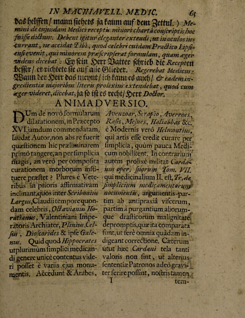 IN MACIIIAFELL. MEfrlC. fcaS f)djfen/ mann ftefjm ia faunt attf t>em gcffuf.) Me. mini de cujusdam Medici receptis minori charta confcriptis hoc fiiiffe diBum. Bebent igitur eleganter extendi, ut in oculos Currant , ne accidat Tibi, quodcelebri cuidam PraBico ILipJi— enfi evenit, qui minorem prxfcnpferatformulam, quam <eger videns dicebat ; feitt £>at Saffcr fdjtkb Me Recepttn ieffer / Ct ricljietc (te aiif alie ©UcDer. Regerebat Medicus: SBattn *ecc Serr t>as mct>nt/fami e& aucf)/ &eademm. gredientia majoribus literis prolixius extendebat , quod cum <egcr videret, dicebat, ja fo tft C$ S^Ctt DoBor, ANIMADVERSIO. DUm d e novo formularum Avenzoar, Serapio, Averroes, dilatationem, in Praecepto , Mefites, Haliabbas &c. XVXjamdum commendatam, e Modernis vero Helmontius, laudat Autoiyion abs re fuerit qui artis efle credit curare per quaeftidnem hic pr^iimirtarem fimplicia , quum pauca Medi- primdtangere,anperiimplicia cum nobilitent. In contrarium' Magis, an vero percompofita autem prolixe militat Carda** curationem morborum infti-, urn oper. fuprum Toni. VIL tuere praeftet ? Plures e Vete- qui medicinalium II. eft, %\de ribus in prioris affirmativam Jimplicium medie ament orunf inclinant,qiiOs inter Scribonius nocumentis, argumentis par- Claudii temporequon- tim ab antipraxia vifcerum, dam celebris, OBavianus TIo- partima purgantium aliorum-. rati anus, Valentiniani Impe- que drafticorum malignitate! ratoris Archiater, Plinius fel- depromptis,quae ita comparata fus , Diofcorides & ipfe Ga/e- fimt,ut fere omnia quadam in- nus. Quid quod Hippocrates digeant corredione. Caeterum utplurimumfimplicimedican- utut haec Car dani tela tanti di genere unice contentus vide- valoris non fint, ut alterius ri pollet e variis ejus monu- fententke Patronos adeogravi¬ mentis. Accedunt & Arabes, ter ferire poffint, noftris tamen