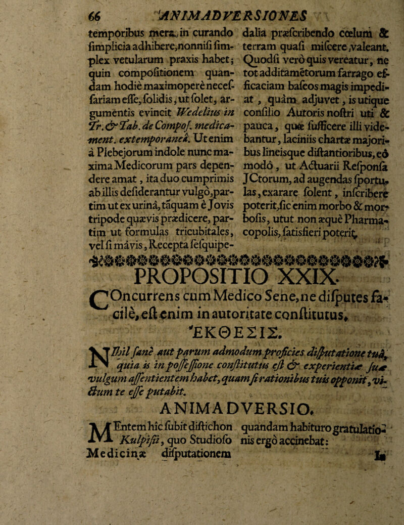 temporibus mersjn curando fimplicia adhihere,nonnifi fim- plex vetularum praxis habet; quin compofitionem quan- dam hodie maximoperenecef fariam effe, folidis, ut folet, ar¬ gumentis evincit Wedelitis m ¥r. & cfab. de Compti}\ medica- ment. extemporanei. Ut enim a Plebejorum indole nunc ma¬ xima Medicorum pars depen¬ dere amat , ita duo cumprimis ab illis defiderantur vulgo,par- tim ut ex urina, taquam e Jovis tripode quaevis praedicere, par- tim ut formulas tricubitales, vel fi mavis, Recepta fefquipe- dalia praefcribendo coelum & terram quafi mifcerevaleant. Quodfi vero quis vereatur, ne tot additametorum farrago ef¬ ficaciam bafeos magis impedi* at, quam adjuvet, is utique confilio Autorisnoftri uti & pauca * qu& fufficere illi vide¬ bantur , laciniis chartae majori¬ bus lineisque diftantioribus, eo modo, ut Adluarii Relponla JCtorum, ad augendas fportu* las,exarare folent, inlcribere poterit,fic enim morbo & mor^ bofis, utut non seque Pharma¬ copolis, fatisfieri poterit^ rouslojt PROPOSITIO XXIX- £jOncurrens cum Medico Sene,ne difputes faj cile,eftcnim inautoricateconftitutus» 'EK0E2I2. Nlfjil fane aut parum admodum proficies difiutatione tud, quia is in pojjcjjione confiitutm ejl & experientiQ> Ju* •vulgum ajfentientem habet, quamfi rationibus tuis opponit, vi- Bum te ejje putabit. ANIMADVERSIO» MEntem liic fubit diftichon quandam habituro gratulatio- Kulpifii, quo Studiofo nis ergoaccinebat: Medicin.se dilputationem ^