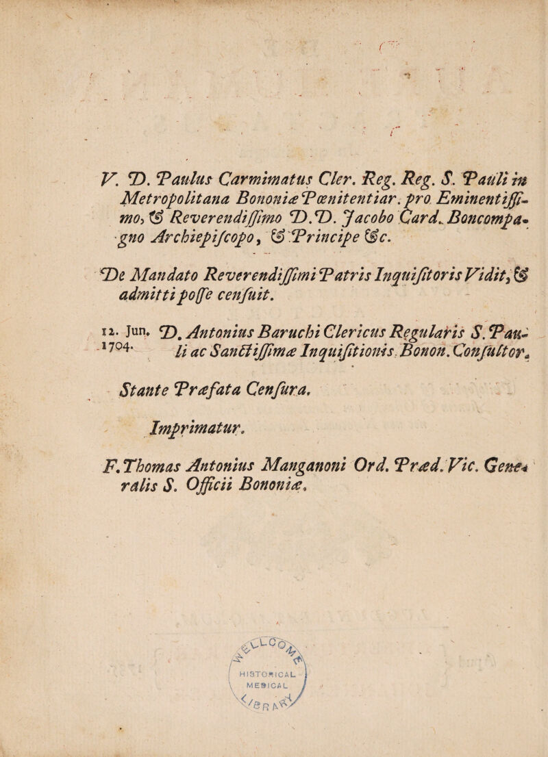 . 4 V. T>. Taulus Carmimatus Cler. Reg. Reg. S. Rattli in Metropolitana BononiteBce nitent iar.pro, Eminentijji* mo>t§ Reverendifjhno ‘D.T). Jacobo Card^Boncompa* gno ArchiepiJcopOy & ‘Principe &c. cDe Mandato ReverendiJJimi Batris Inquijitoris Vidit admitti poffe c en fuit. 12. Jun* c£)m Antonius Baruchi Clericus Regulabis S.tpau- 17°4* li ac Santtijfimce Inquijitioms Bonon. Confultor* Stante Trafata Cenfura. , Imprimatur. F. Thomas Antonius Manganoni Ord. Trad.Vic. Gene* ratis S. Officii Bononia,