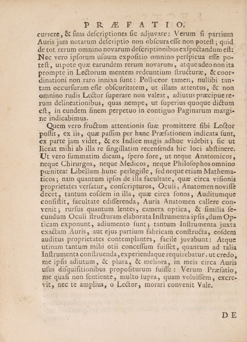 / P R M F A T T O; currere, de fuas deferiptiones fic adjuvare: Verum fi partium «Auris jam notarum deferiptio non cbfcuraefie non potefi • quid de tot rerum omnino novarum defcriptionibusexfpebtandum eft: Nec vero ipforum ufuum expofitio omnino perfpicua efic po¬ te ft, utpote qux earundem rerum novarum , atque adeo non ita prompte in Ledtorum mentem redeuntium ftrufturae, decoor- dinationi non raro innixa funt: Polliceor tamen, nullibi tan¬ tam occurfuram efie obfcuritatem, ut illam attentus, de non omnino rudis Ledtor fuperare non valeat, adiutus praecipue re¬ rum delineationibus, quas nempe, ut fuperius quoque didlum efi, in eundem finem perpetuo in contiguo Paginarum margi¬ ne indicabimus. Quem vero frudtum attentionis fuse promittere fibi Ledtor poflit, ex iis, qux pafiim per hanc Praefationem indicata funt, ex parte jam videt, de ex Indice magis adhuc videbit; fic ut liceat mihi ab illa re fingillatim recenfenda hic loci abfiinere, CJt vero fummatim dicam, fpero fore, ut neque Anatomicos, neque Chirurgos, neque Medicos, neque Philofophosomnino poeniteat Libellum hunc perlegifie, fed neque etiam Mathema¬ ticos; nam quantum ipfos de illa facultate, qux circa vifionis proprietates verfatur, confcripttiros, Oculi, Anatomennovific decet, tantum eofdem in illa, qux circa fonos, Auditumque confiftit, facultate edifierenda, Auris Anatomen callere con¬ venit; rurfus quantum lentes, camera optica, de fimilia fe¬ cundum Oculi firudhiram elaborata Inftrumenta ipfis ,dum Op¬ ticam exponunt, adiumento funt; tantum Infirumenta juxta exadhim Auris, aut ejus partium fabricam conftrudta, eofdem auditus proprietates contemplantes, facile juvabunt: Atque utinam tantum mihi otii conceflum fuifiet, quantum ad talia Infirumenta confiruenda, experiendaque requirebatur, ut credo, me ipfis adiutum, de plura, de meliora, in meis circa Auris ufus difquifitionihus propofiturum fuific : Verum Praefatio, me quali non fentiente, multo lupra, quam voluiflem, excre¬ vit, nec te amplius, o Ledtor, morari convenit Vale.