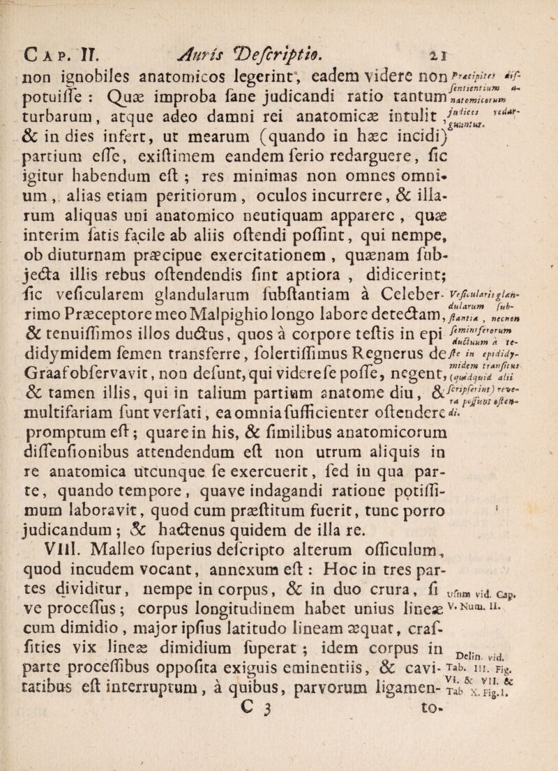 non ignobiles anatomicos legerint , eadem videre non *r- potuille : Quae improba lane judicandi ratio tantum nAtcmuorum turbarum, atque adeo damni rei anatomicae intulit/*' rtdM>~ & in dies infert, ut mearum (quando in haec incidi) partium efte, exiftimem eandem ferio redarguere, fic igitur habendum eft ; res minimas non omnes omni¬ um , alias etiam peritiorum , oculos incurrere, & illa¬ rum aliquas uni anatomico neutiquam apparere , quae interim fatis facile ab aliis oftendi poflint, qui nempe, ob diuturnam praecipue exercitationem , quaenam fnb- je&a illis rebus oftendendis fint aptiora , didicerint; fic veficularem glandularum fubftantiam a Celeber- VeJiciiUris glan* rimo Praeceptore meo Malpighio longo labore detecftam , ftantia , nectien & tenuiflimos illos du&us, quos a corpore teftis in epi di dy mi dem femen transferre, fblertiftimus Regnerus d e^»'« r 1 r* • 1 r* . . 1 c CT mi dem travfitut Graaroblervavit, non delunt,qui viderele polle, negent,itu & tamen illis, qui in talium partium anatome diu, ££ multifariam funtverfati, eaomniafufficienter oftendere^ promptum eft; quare in his, & fimilibus anatomicorum diftenfionibus attendendum eft non utrum aliquis in re anatomica utcunque fe exercuerit, fed iu qua par¬ te, quando tempore , quave indagandi ratione potifli- niuin laboravit, quod cum praeftitum fuerit, tunc porro * judicandum ; Sc hatftenus quidem de illa re. Vlil. Malleo fuperius deferipto alterum ofticulum , quod incudem vocant, annexum eft : Hoc in tres par¬ tes dividitur, nempe in corpus, & in duo crura, fi urtlM v;a. oip. ve proceftus; corpus longitudinem habet unius lineae v,Nufu11, cum dimidio , major ipfius latitudo lineam aequat, craf- fities vix Jiness dimidium fuperat ; idem corpus in Dd;n . parte proceffibus oppofita exiguis eminentiis, & cavi- Tab- m. Vig. ratibus eft interruptum, a quibus, parvorum ligamen-T^x.ng.if C 3 to*