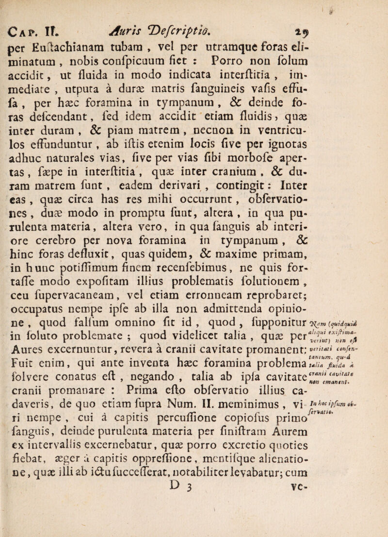 per Eultachianara tubam , vel per utramque foras eli¬ minatum , nobis confpicuum fiet : Porro non folum accidit, ut fluida in modo indicata interflitia , im¬ mediate , utputa a durae matris fanguineis vafis effu- fa , per haec foramina in tympanum , & deinde fo¬ ras defcendant, fed idem accidit etiam fluidis > quas inter duram , & piam matrem , necuoii in ventricu¬ los effunduntur, ab iftis etenim locis five per ignotas adhuc naturales vias, five per vias fibi morbofe aper¬ tas, faepe in interflitia, quae inter cranium , & du¬ ram matrem funt , eadem derivari , contingit; Inter eas , quae circa has res mihi occurrunt, obfervatio- lies , duae modo in promptu funt, altera , in qua pu¬ rulenta materia, altera vero, in qua fanguis ab interi¬ ore cerebro per nova foramina in tympanum , Sc hinc foras defluxit, quas quidem, & maxime primam, in hunc potiffimum finem recenfebimus, ne quis for- taffe modo expolitam illius problematis folutiooem , ceu iupervacaneam, vel etiam erronneam reprobaret; occupatus nempe ipfe ab illa non admittenda opinio¬ ne , quod falfum omnino fit id, quod, fupponitur in foluto problemate ; quod videlicet talia , quae per^f[A'f^ Aures excernuntur, revera a cranii cavitate promanent • veriiatt confen~ . . i r . *■ , , taneum, qu'd Fuit enim, qui ante inventa haec foramina problema talia fluida Jt folvere conatus efl , negando , talia ab ipla cavitateZZ^mmlnu cranii promanare : Prima eflo obfervatio illius ca¬ daveris, de quo etiam fupra Num. II. meminimus , vi Inhocipfrm«t. . . v . . /Y* . r • ftrvAtio* ri nempe , cui a capitis percullione copiolus primo fanguis, deinde purulenta materia per finiflram Aurem ex intervallis excernebatur, quas porro excretio quoties fiebat, aeger u capitis oppreffione mentifque alienatio¬ ne, quae illi ab i&uiuccefferat, notabiliter levabatur; cum