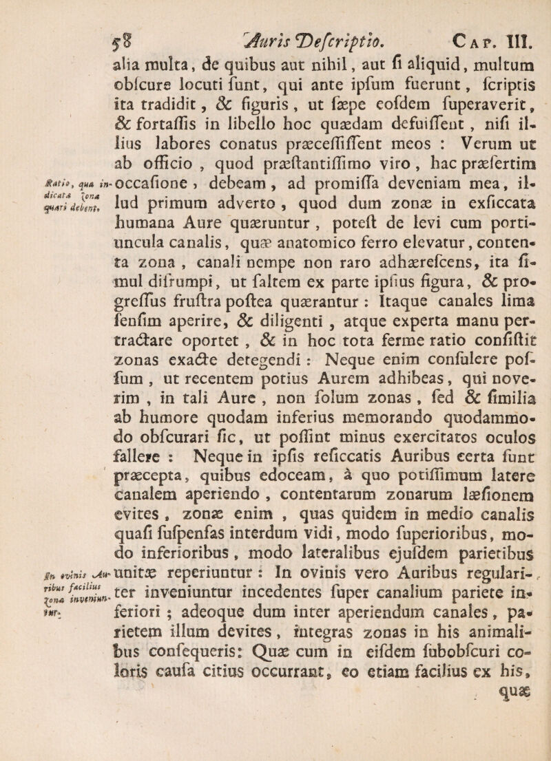 alia multa, de quibus aut nihil, aut fi aliquid, multum oblcure locuti funt, qui ante ipfum fuerunt, fcriptis ita tradidit, 8c figuris , ut fepe eofdetn fuperaverit, & fortaffis in libello hoc quasdam defuiflent , nifi il¬ lius labores conatus praeceffiflent meos : Verum ut ab officio , quod prasftantiffimo viro , hac praefertim occafione ) debeam, ad promifTa deveniam mea, il- lud primum adverto , quod dum zonae in exficcata humana Aure quaeruntur , poteft de levi cum porti¬ uncula canalis, qu£e anatomico ferro elevatur, conten¬ ta zona , canali nempe non raro adhaerefcens, ita fi- mul dilrumpi, ut falcem ex parte ipfius figura, & pro- grefTus fruftra poftea quaerantur : Itaque canales lima fenfim aperire, 8c diligenti , atque experta manu per¬ tractare oportet , 8c in hoc tota ferme ratio confidit zonas exaCte detegendi: Neque enim confidere pof- fum , ut recentem potius Aurem adhibeas, qui nove¬ rim , in tali Aure , non folum zonas , fed & fimilia ab humore quodam inferius memorando quodammo¬ do obfcurari fic, ut poffint minus exercitatos oculos fallere : Neque in ipfis reficcatis Auribus certa funt praecepta, quibus edoceam, a quo potiffinmm latere canalem aperiendo , contentarum zonarum laefionem evites , zonae enim , quas quidem in medio canalis quafi fufpenfas interdum vidi, modo fuperioribus, mo¬ do inferioribus , modo lateralibus ejufdem parietibus sn *vinis unitae reperiuntur : In ovinis vero Auribus regulari- f finvt7un-ter inveniuntur incedentes fuper canalium pariete in- mz feriori ; adeoque dum inter aperiendum canales, pa¬ rietem illum devites, integras zonas in his animali¬ bus confequeris: Quae cum in eifdem fubobfcuri co¬ loris caufa citius occurrant, eo etiam facilius ex his, ; quas