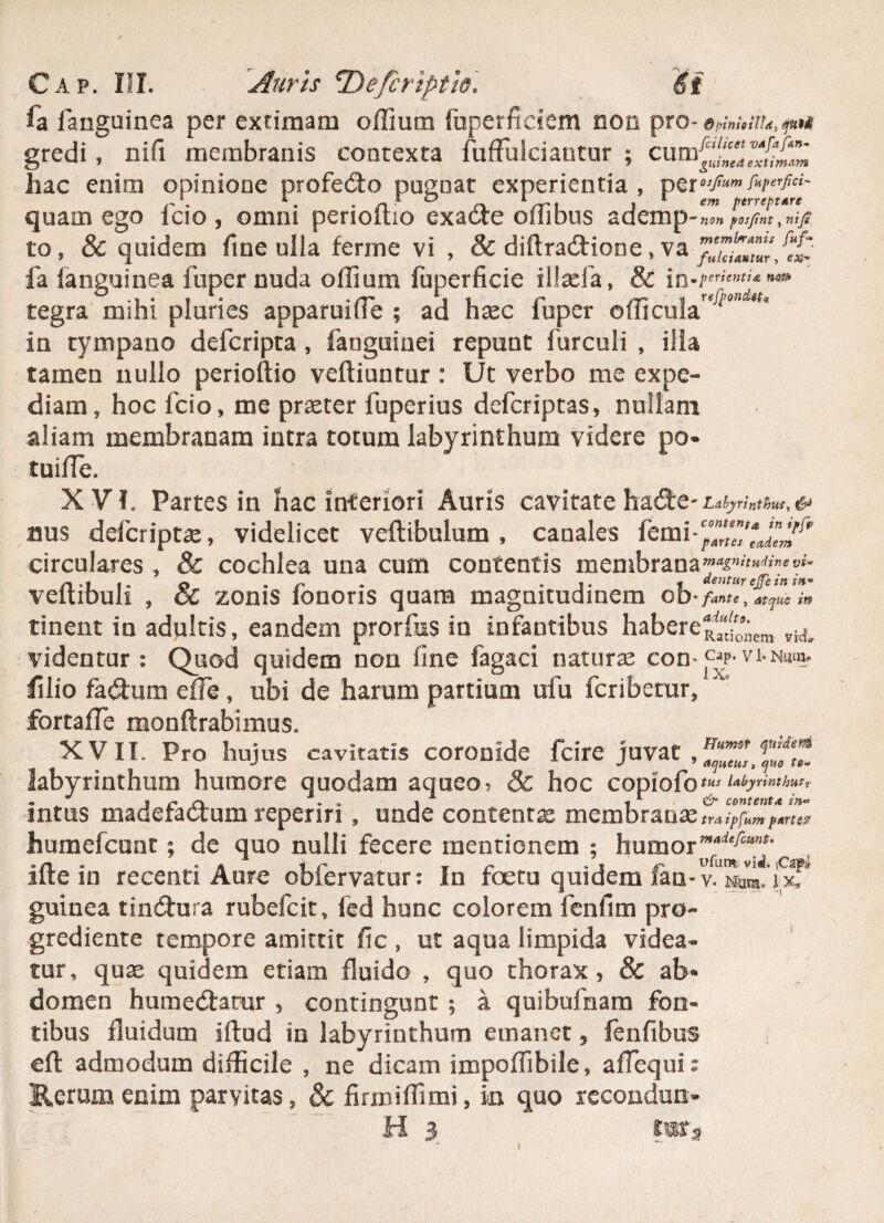 fa fanguinea per extimam offium fuperficiem non pro- OpinioHId, qu9$ gredi , nifi membranis contexta fufFuIciantur ; cu m^“/jZumZ hac enim opinione profeCto pugnat experientia , perosjtum r*perfici~ quam ego fcio, omni perioftio exaCie offibus ademp-lT» IZfL^nip to, & quidem fine ulla ferine vi , & diftraCtione „ va fa fanguinea fuper nuda offium fuperficie ilfcefa, & tegra mihi pluries apparuiffie ; ad hxc fuper officula^”^* in tympano deferipta , fanguinei repunt furculi , ilia tamen nullo perioftio veftiuntur : Ut verbo me expe¬ diam, hoc fcio, me praeter fuperius deferiptas, nullam aliam membranam intra totum labyrinthum videre po* tuiffie. XVI. Partes in hac inferiori Auris cavitate hadte- Labyrinthus y & nus deferiptae, videlicet veflibulum , canales fem i * ^7/^^ circulares , & cochlea una cum contentis menibranay^>«^Me^- veftibuli , & zonis fonoris quam magnitudinem ob * /'ante , atque in tinent in adultis, eandem prorfus in infantibus habere^'“;;icm vii videntur: Quod quidem non fine fagaci naturas con-cy-vi-Num. filio fa&um effe, ubi de harum partium ufu feribetur, fortaffe monftrabimus. XVII. Pro hujus cavitatis coronide fcire juvat , labyrinthum humore quodam aqueo> & hoc copiofo tus Labyrinthus, * J « r . ,, i , &• contenta in~ mtus madefactum repenri, unde contenta membranae traipfnm partes1 humefeunt; de quo nulli fecere mentionem ; humor, ifte in recenti Aute obiervatur • In fcctu quidem fan- v. n^ih» ix* guinea tinCtura rubefeit, fed hunc colorem fenfim pro- grediente tempore amittit fic , ut aqua limpida videa¬ tur, quae quidem etiam fluido , quo thorax, & ab* domen humeCtamr , contingunt ; a quibufnam fon¬ tibus fluidum iftud in labyrinthum emanet , fenfibus eft admodum difficile , ne dicam impoffibile, affequia Rerum enim parvitas, & firmiffimi, in quo recondun;- H 3 *